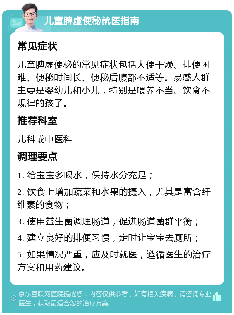 儿童脾虚便秘就医指南 常见症状 儿童脾虚便秘的常见症状包括大便干燥、排便困难、便秘时间长、便秘后腹部不适等。易感人群主要是婴幼儿和小儿，特别是喂养不当、饮食不规律的孩子。 推荐科室 儿科或中医科 调理要点 1. 给宝宝多喝水，保持水分充足； 2. 饮食上增加蔬菜和水果的摄入，尤其是富含纤维素的食物； 3. 使用益生菌调理肠道，促进肠道菌群平衡； 4. 建立良好的排便习惯，定时让宝宝去厕所； 5. 如果情况严重，应及时就医，遵循医生的治疗方案和用药建议。