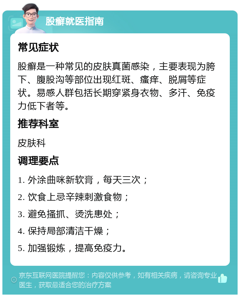 股癣就医指南 常见症状 股癣是一种常见的皮肤真菌感染，主要表现为胯下、腹股沟等部位出现红斑、瘙痒、脱屑等症状。易感人群包括长期穿紧身衣物、多汗、免疫力低下者等。 推荐科室 皮肤科 调理要点 1. 外涂曲咪新软膏，每天三次； 2. 饮食上忌辛辣刺激食物； 3. 避免搔抓、烫洗患处； 4. 保持局部清洁干燥； 5. 加强锻炼，提高免疫力。