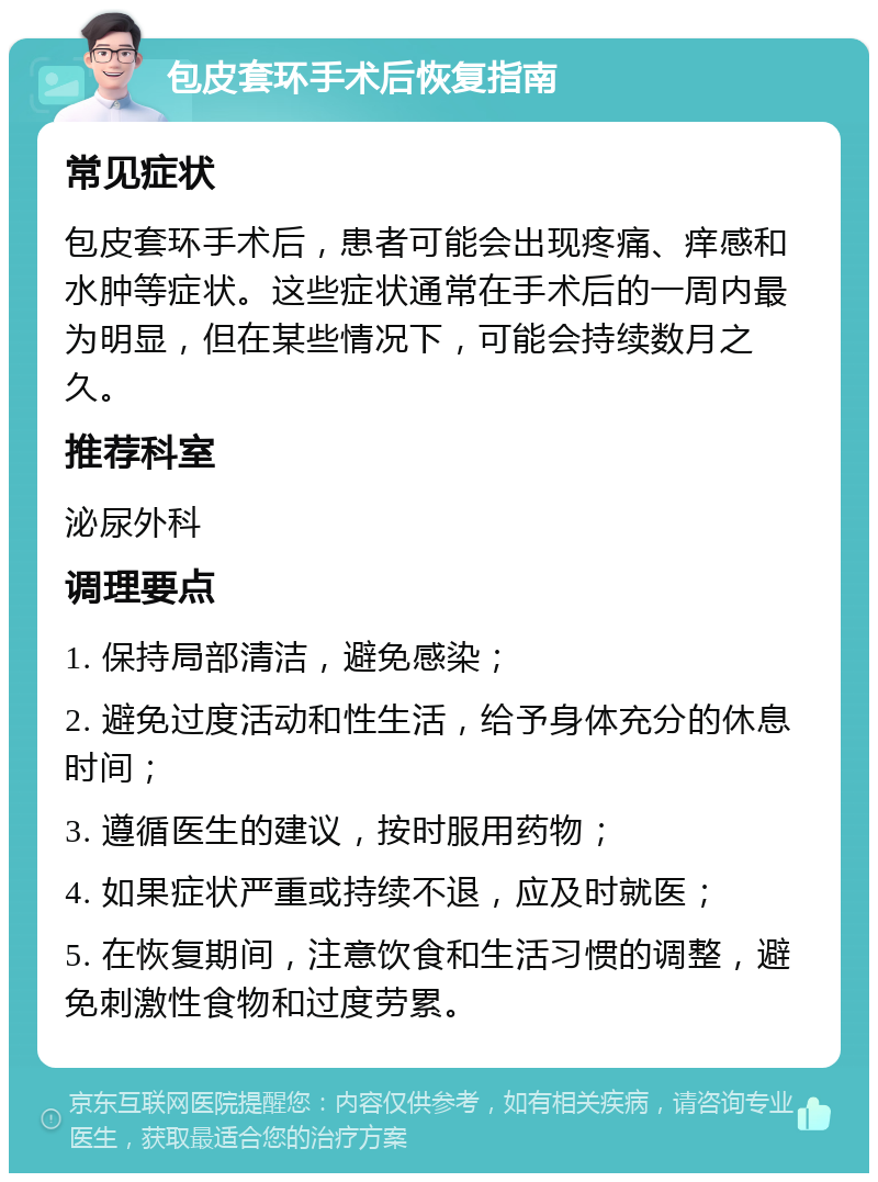 包皮套环手术后恢复指南 常见症状 包皮套环手术后，患者可能会出现疼痛、痒感和水肿等症状。这些症状通常在手术后的一周内最为明显，但在某些情况下，可能会持续数月之久。 推荐科室 泌尿外科 调理要点 1. 保持局部清洁，避免感染； 2. 避免过度活动和性生活，给予身体充分的休息时间； 3. 遵循医生的建议，按时服用药物； 4. 如果症状严重或持续不退，应及时就医； 5. 在恢复期间，注意饮食和生活习惯的调整，避免刺激性食物和过度劳累。