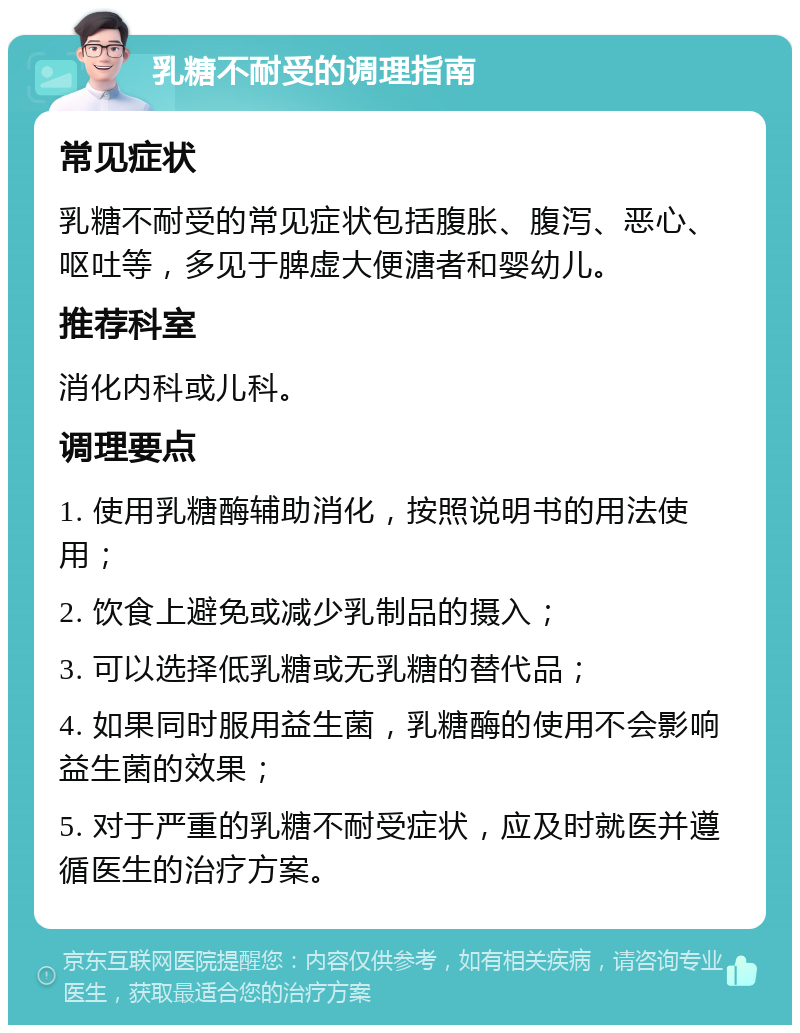 乳糖不耐受的调理指南 常见症状 乳糖不耐受的常见症状包括腹胀、腹泻、恶心、呕吐等，多见于脾虚大便溏者和婴幼儿。 推荐科室 消化内科或儿科。 调理要点 1. 使用乳糖酶辅助消化，按照说明书的用法使用； 2. 饮食上避免或减少乳制品的摄入； 3. 可以选择低乳糖或无乳糖的替代品； 4. 如果同时服用益生菌，乳糖酶的使用不会影响益生菌的效果； 5. 对于严重的乳糖不耐受症状，应及时就医并遵循医生的治疗方案。