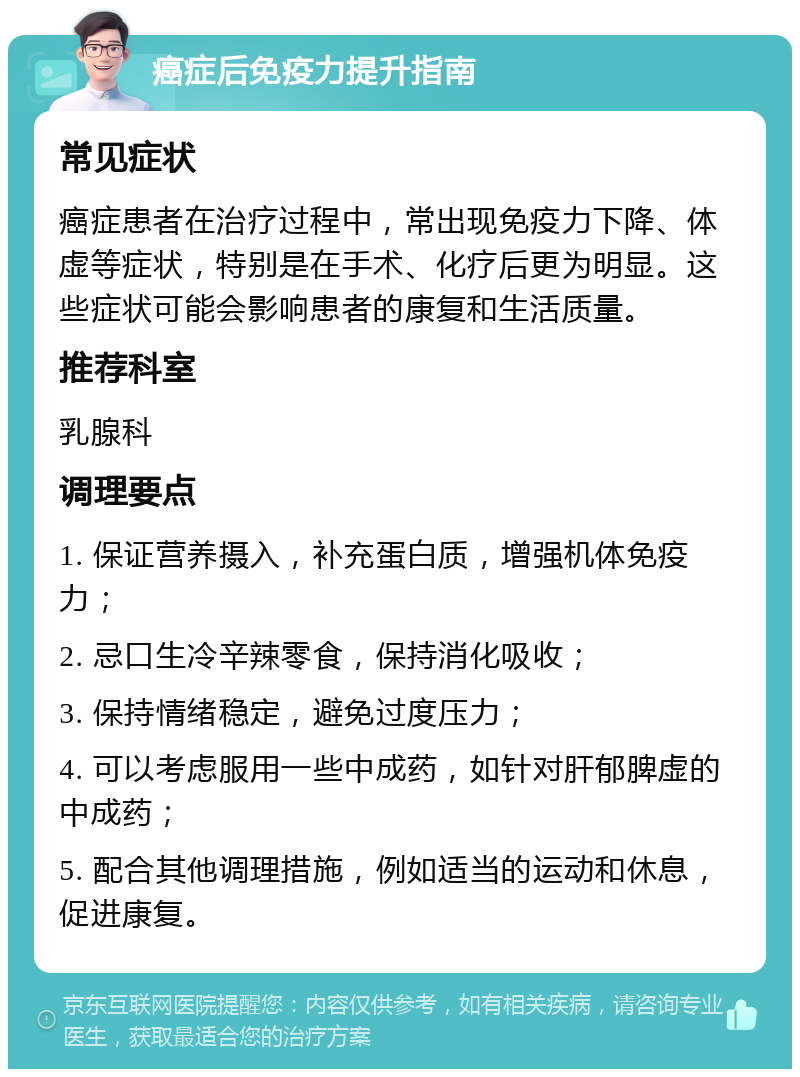 癌症后免疫力提升指南 常见症状 癌症患者在治疗过程中，常出现免疫力下降、体虚等症状，特别是在手术、化疗后更为明显。这些症状可能会影响患者的康复和生活质量。 推荐科室 乳腺科 调理要点 1. 保证营养摄入，补充蛋白质，增强机体免疫力； 2. 忌口生冷辛辣零食，保持消化吸收； 3. 保持情绪稳定，避免过度压力； 4. 可以考虑服用一些中成药，如针对肝郁脾虚的中成药； 5. 配合其他调理措施，例如适当的运动和休息，促进康复。