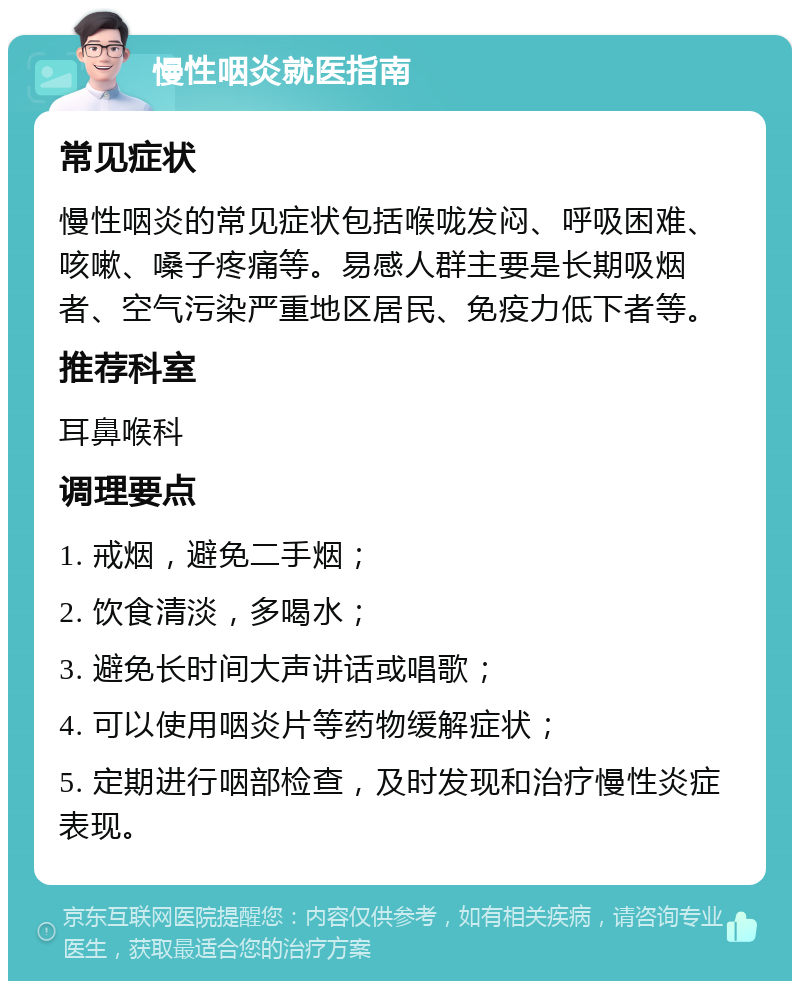 慢性咽炎就医指南 常见症状 慢性咽炎的常见症状包括喉咙发闷、呼吸困难、咳嗽、嗓子疼痛等。易感人群主要是长期吸烟者、空气污染严重地区居民、免疫力低下者等。 推荐科室 耳鼻喉科 调理要点 1. 戒烟，避免二手烟； 2. 饮食清淡，多喝水； 3. 避免长时间大声讲话或唱歌； 4. 可以使用咽炎片等药物缓解症状； 5. 定期进行咽部检查，及时发现和治疗慢性炎症表现。