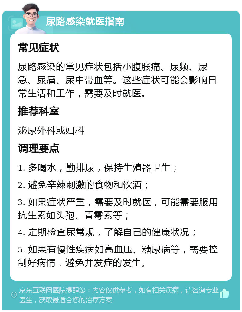 尿路感染就医指南 常见症状 尿路感染的常见症状包括小腹胀痛、尿频、尿急、尿痛、尿中带血等。这些症状可能会影响日常生活和工作，需要及时就医。 推荐科室 泌尿外科或妇科 调理要点 1. 多喝水，勤排尿，保持生殖器卫生； 2. 避免辛辣刺激的食物和饮酒； 3. 如果症状严重，需要及时就医，可能需要服用抗生素如头孢、青霉素等； 4. 定期检查尿常规，了解自己的健康状况； 5. 如果有慢性疾病如高血压、糖尿病等，需要控制好病情，避免并发症的发生。