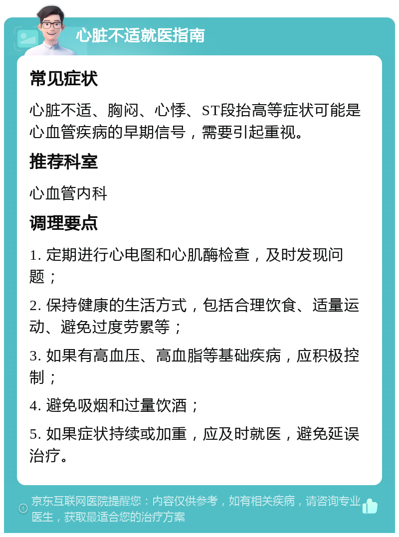 心脏不适就医指南 常见症状 心脏不适、胸闷、心悸、ST段抬高等症状可能是心血管疾病的早期信号，需要引起重视。 推荐科室 心血管内科 调理要点 1. 定期进行心电图和心肌酶检查，及时发现问题； 2. 保持健康的生活方式，包括合理饮食、适量运动、避免过度劳累等； 3. 如果有高血压、高血脂等基础疾病，应积极控制； 4. 避免吸烟和过量饮酒； 5. 如果症状持续或加重，应及时就医，避免延误治疗。