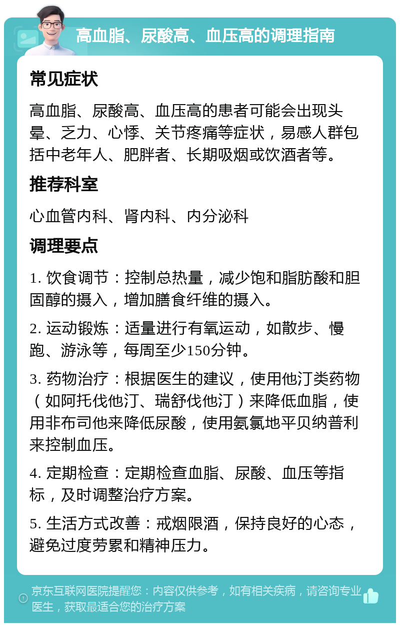 高血脂、尿酸高、血压高的调理指南 常见症状 高血脂、尿酸高、血压高的患者可能会出现头晕、乏力、心悸、关节疼痛等症状，易感人群包括中老年人、肥胖者、长期吸烟或饮酒者等。 推荐科室 心血管内科、肾内科、内分泌科 调理要点 1. 饮食调节：控制总热量，减少饱和脂肪酸和胆固醇的摄入，增加膳食纤维的摄入。 2. 运动锻炼：适量进行有氧运动，如散步、慢跑、游泳等，每周至少150分钟。 3. 药物治疗：根据医生的建议，使用他汀类药物（如阿托伐他汀、瑞舒伐他汀）来降低血脂，使用非布司他来降低尿酸，使用氨氯地平贝纳普利来控制血压。 4. 定期检查：定期检查血脂、尿酸、血压等指标，及时调整治疗方案。 5. 生活方式改善：戒烟限酒，保持良好的心态，避免过度劳累和精神压力。