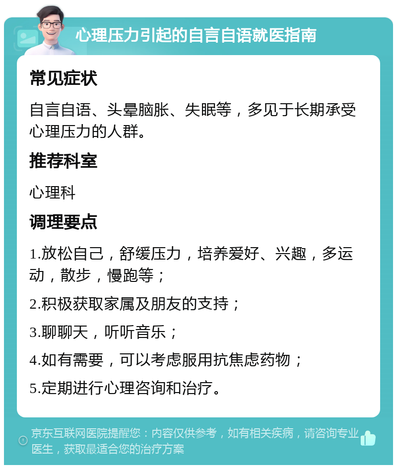 心理压力引起的自言自语就医指南 常见症状 自言自语、头晕脑胀、失眠等，多见于长期承受心理压力的人群。 推荐科室 心理科 调理要点 1.放松自己，舒缓压力，培养爱好、兴趣，多运动，散步，慢跑等； 2.积极获取家属及朋友的支持； 3.聊聊天，听听音乐； 4.如有需要，可以考虑服用抗焦虑药物； 5.定期进行心理咨询和治疗。