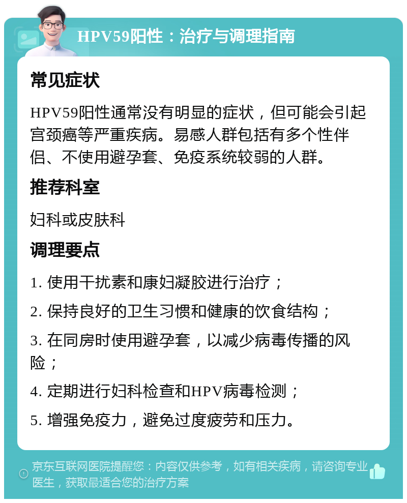 HPV59阳性：治疗与调理指南 常见症状 HPV59阳性通常没有明显的症状，但可能会引起宫颈癌等严重疾病。易感人群包括有多个性伴侣、不使用避孕套、免疫系统较弱的人群。 推荐科室 妇科或皮肤科 调理要点 1. 使用干扰素和康妇凝胶进行治疗； 2. 保持良好的卫生习惯和健康的饮食结构； 3. 在同房时使用避孕套，以减少病毒传播的风险； 4. 定期进行妇科检查和HPV病毒检测； 5. 增强免疫力，避免过度疲劳和压力。