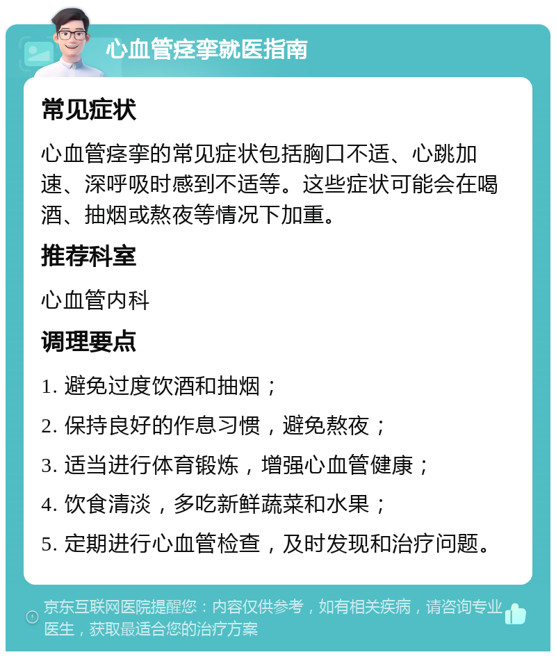 心血管痉挛就医指南 常见症状 心血管痉挛的常见症状包括胸口不适、心跳加速、深呼吸时感到不适等。这些症状可能会在喝酒、抽烟或熬夜等情况下加重。 推荐科室 心血管内科 调理要点 1. 避免过度饮酒和抽烟； 2. 保持良好的作息习惯，避免熬夜； 3. 适当进行体育锻炼，增强心血管健康； 4. 饮食清淡，多吃新鲜蔬菜和水果； 5. 定期进行心血管检查，及时发现和治疗问题。