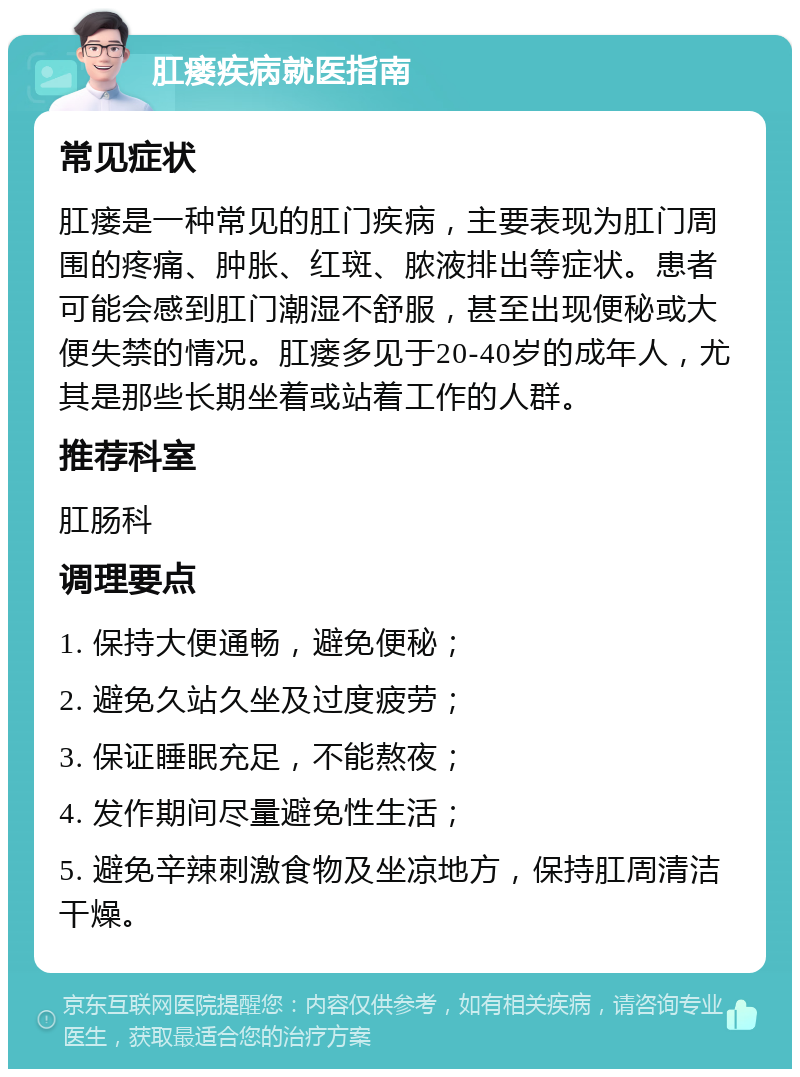 肛瘘疾病就医指南 常见症状 肛瘘是一种常见的肛门疾病，主要表现为肛门周围的疼痛、肿胀、红斑、脓液排出等症状。患者可能会感到肛门潮湿不舒服，甚至出现便秘或大便失禁的情况。肛瘘多见于20-40岁的成年人，尤其是那些长期坐着或站着工作的人群。 推荐科室 肛肠科 调理要点 1. 保持大便通畅，避免便秘； 2. 避免久站久坐及过度疲劳； 3. 保证睡眠充足，不能熬夜； 4. 发作期间尽量避免性生活； 5. 避免辛辣刺激食物及坐凉地方，保持肛周清洁干燥。