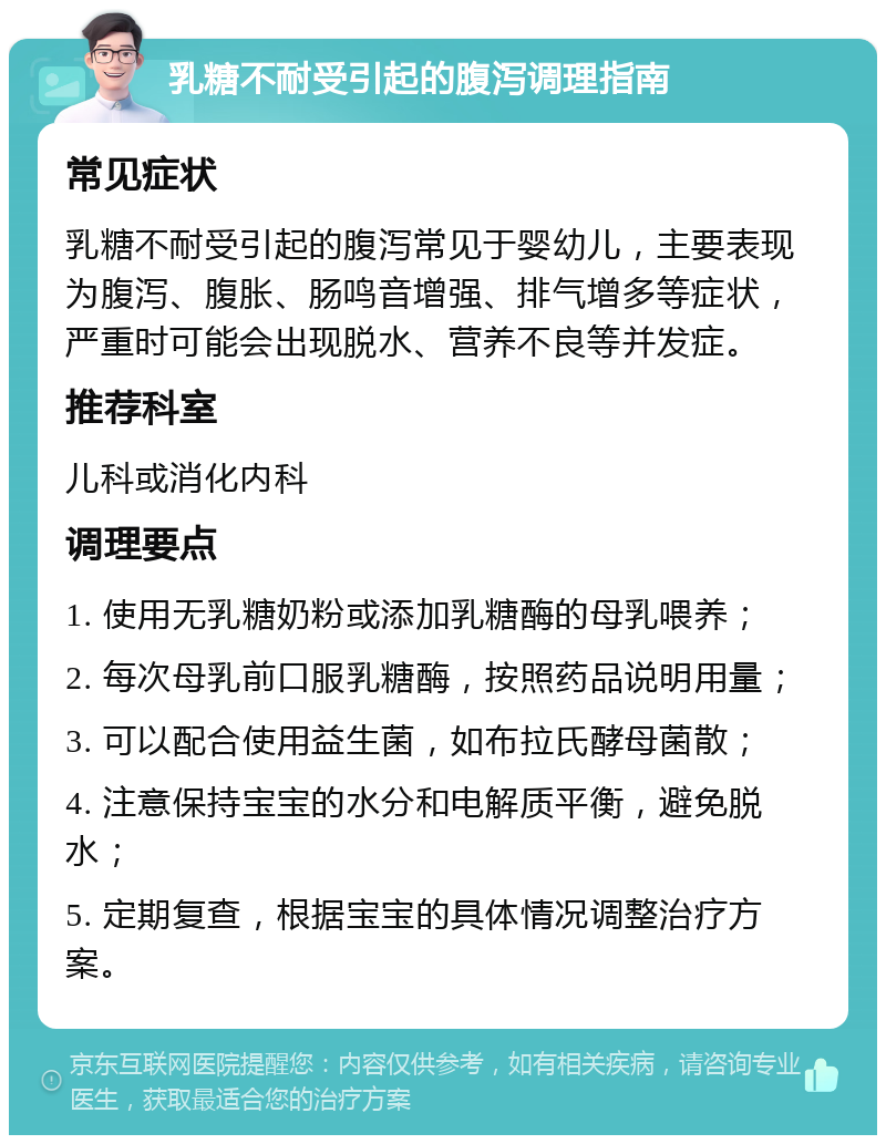 乳糖不耐受引起的腹泻调理指南 常见症状 乳糖不耐受引起的腹泻常见于婴幼儿，主要表现为腹泻、腹胀、肠鸣音增强、排气增多等症状，严重时可能会出现脱水、营养不良等并发症。 推荐科室 儿科或消化内科 调理要点 1. 使用无乳糖奶粉或添加乳糖酶的母乳喂养； 2. 每次母乳前口服乳糖酶，按照药品说明用量； 3. 可以配合使用益生菌，如布拉氏酵母菌散； 4. 注意保持宝宝的水分和电解质平衡，避免脱水； 5. 定期复查，根据宝宝的具体情况调整治疗方案。