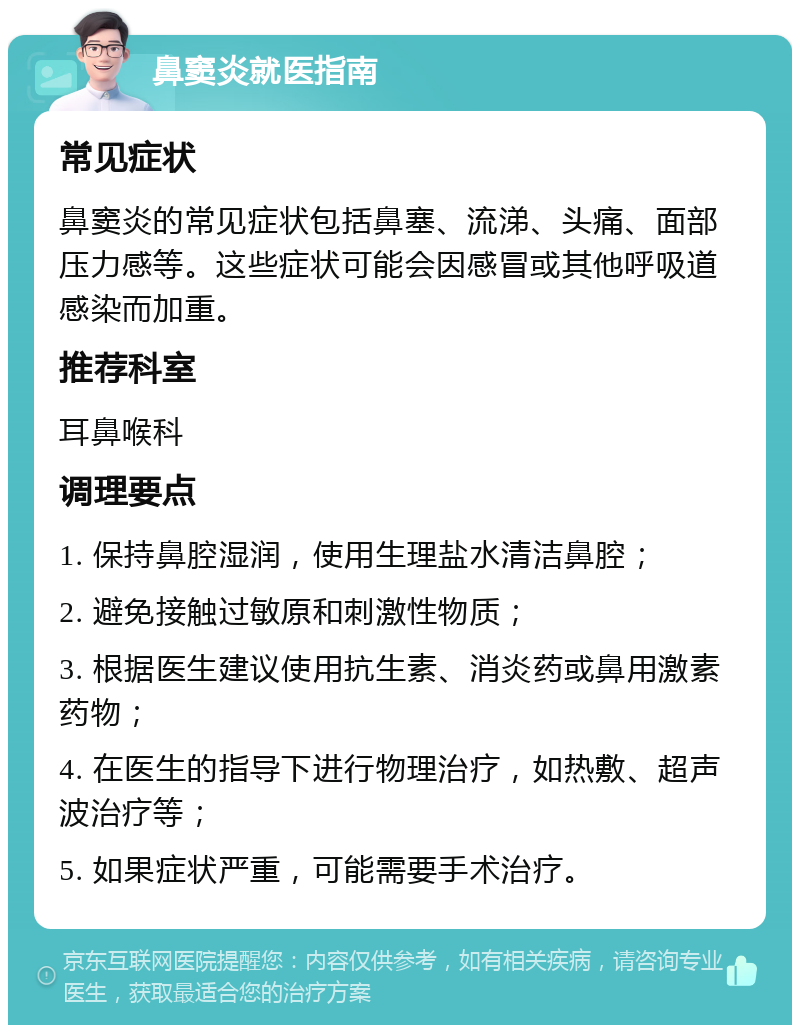 鼻窦炎就医指南 常见症状 鼻窦炎的常见症状包括鼻塞、流涕、头痛、面部压力感等。这些症状可能会因感冒或其他呼吸道感染而加重。 推荐科室 耳鼻喉科 调理要点 1. 保持鼻腔湿润，使用生理盐水清洁鼻腔； 2. 避免接触过敏原和刺激性物质； 3. 根据医生建议使用抗生素、消炎药或鼻用激素药物； 4. 在医生的指导下进行物理治疗，如热敷、超声波治疗等； 5. 如果症状严重，可能需要手术治疗。