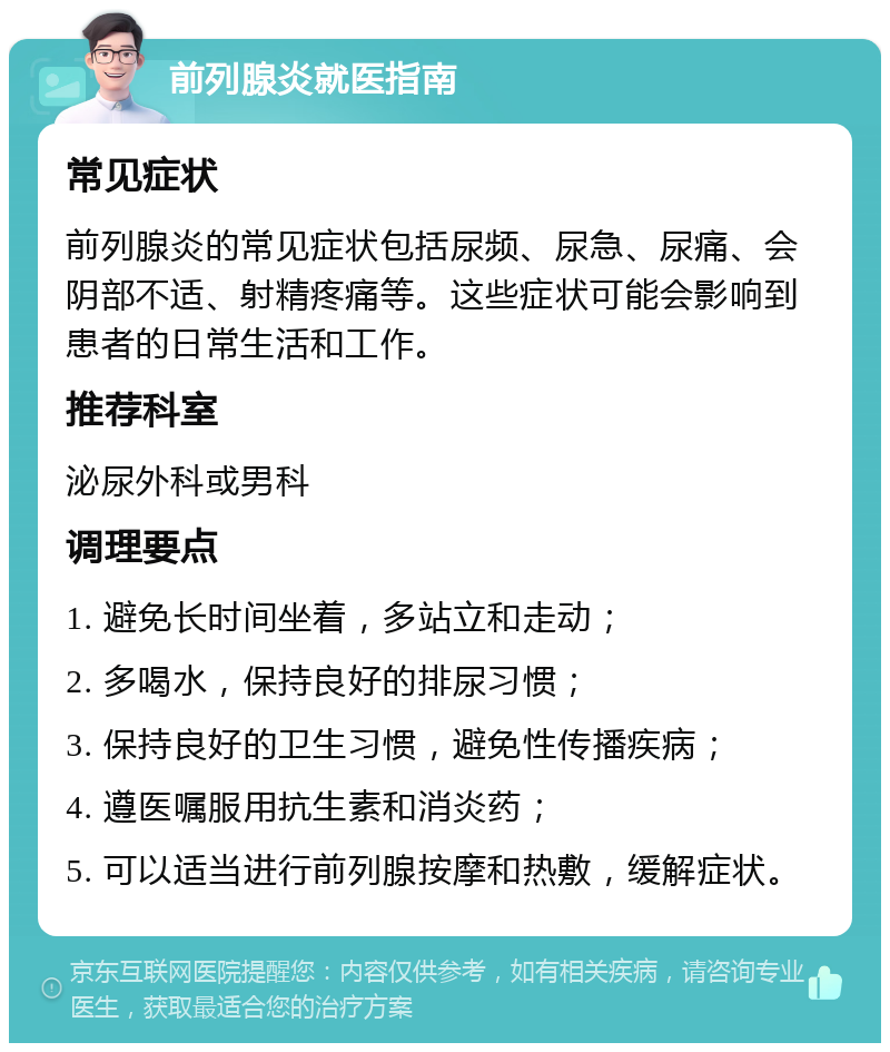 前列腺炎就医指南 常见症状 前列腺炎的常见症状包括尿频、尿急、尿痛、会阴部不适、射精疼痛等。这些症状可能会影响到患者的日常生活和工作。 推荐科室 泌尿外科或男科 调理要点 1. 避免长时间坐着，多站立和走动； 2. 多喝水，保持良好的排尿习惯； 3. 保持良好的卫生习惯，避免性传播疾病； 4. 遵医嘱服用抗生素和消炎药； 5. 可以适当进行前列腺按摩和热敷，缓解症状。