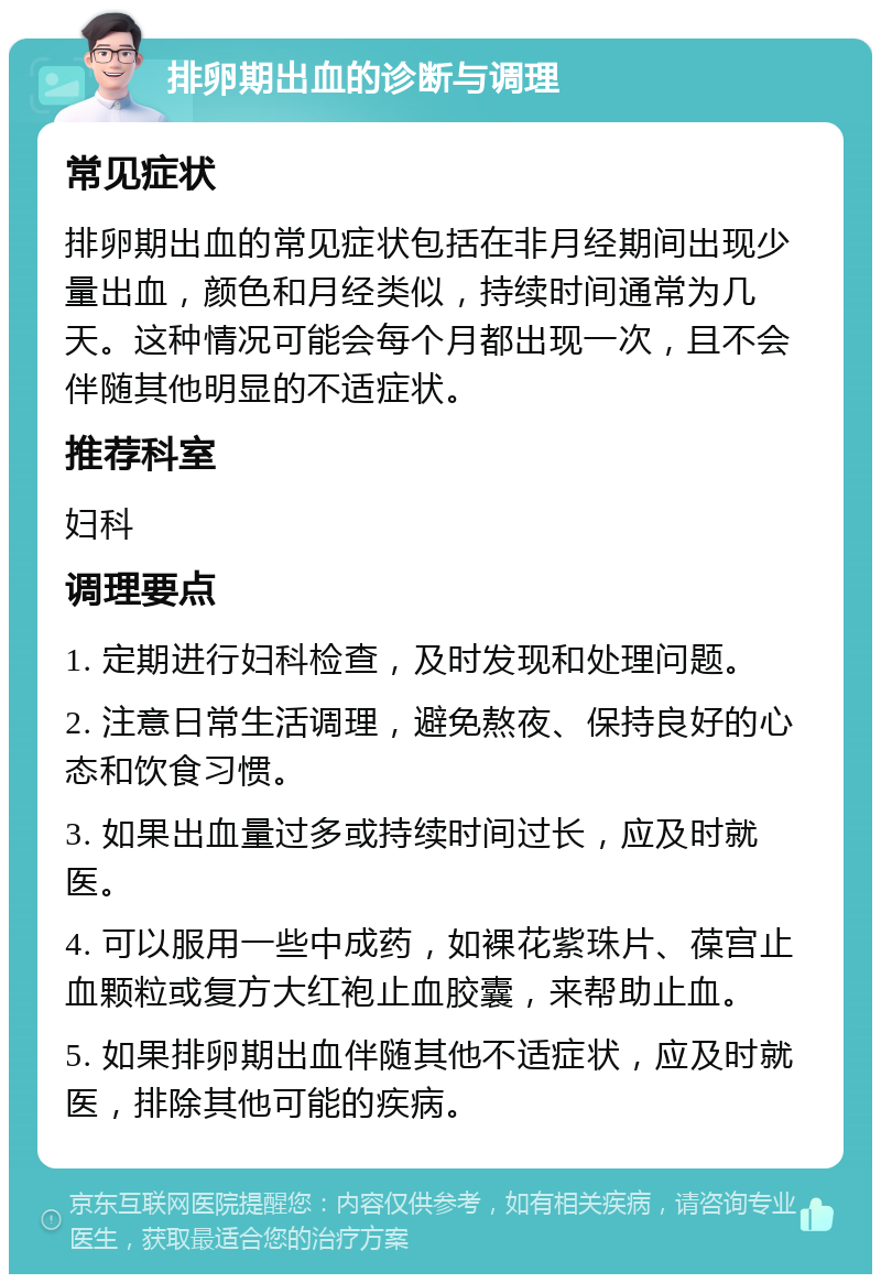 排卵期出血的诊断与调理 常见症状 排卵期出血的常见症状包括在非月经期间出现少量出血，颜色和月经类似，持续时间通常为几天。这种情况可能会每个月都出现一次，且不会伴随其他明显的不适症状。 推荐科室 妇科 调理要点 1. 定期进行妇科检查，及时发现和处理问题。 2. 注意日常生活调理，避免熬夜、保持良好的心态和饮食习惯。 3. 如果出血量过多或持续时间过长，应及时就医。 4. 可以服用一些中成药，如裸花紫珠片、葆宫止血颗粒或复方大红袍止血胶囊，来帮助止血。 5. 如果排卵期出血伴随其他不适症状，应及时就医，排除其他可能的疾病。