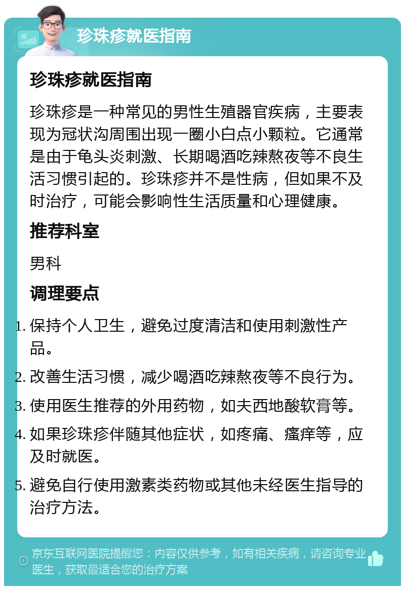 珍珠疹就医指南 珍珠疹就医指南 珍珠疹是一种常见的男性生殖器官疾病，主要表现为冠状沟周围出现一圈小白点小颗粒。它通常是由于龟头炎刺激、长期喝酒吃辣熬夜等不良生活习惯引起的。珍珠疹并不是性病，但如果不及时治疗，可能会影响性生活质量和心理健康。 推荐科室 男科 调理要点 保持个人卫生，避免过度清洁和使用刺激性产品。 改善生活习惯，减少喝酒吃辣熬夜等不良行为。 使用医生推荐的外用药物，如夫西地酸软膏等。 如果珍珠疹伴随其他症状，如疼痛、瘙痒等，应及时就医。 避免自行使用激素类药物或其他未经医生指导的治疗方法。