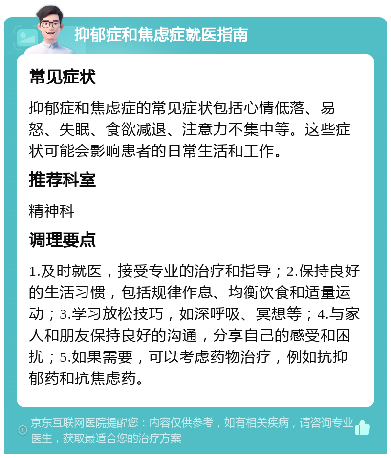 抑郁症和焦虑症就医指南 常见症状 抑郁症和焦虑症的常见症状包括心情低落、易怒、失眠、食欲减退、注意力不集中等。这些症状可能会影响患者的日常生活和工作。 推荐科室 精神科 调理要点 1.及时就医，接受专业的治疗和指导；2.保持良好的生活习惯，包括规律作息、均衡饮食和适量运动；3.学习放松技巧，如深呼吸、冥想等；4.与家人和朋友保持良好的沟通，分享自己的感受和困扰；5.如果需要，可以考虑药物治疗，例如抗抑郁药和抗焦虑药。