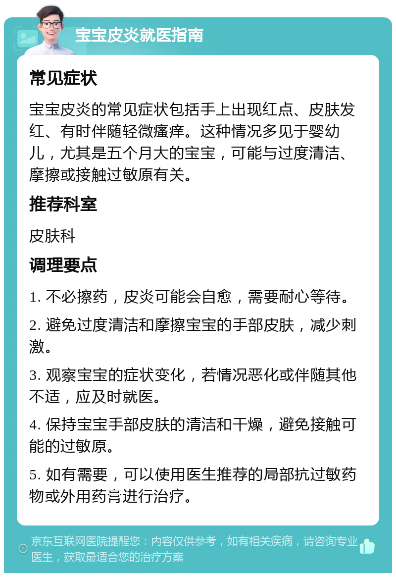 宝宝皮炎就医指南 常见症状 宝宝皮炎的常见症状包括手上出现红点、皮肤发红、有时伴随轻微瘙痒。这种情况多见于婴幼儿，尤其是五个月大的宝宝，可能与过度清洁、摩擦或接触过敏原有关。 推荐科室 皮肤科 调理要点 1. 不必擦药，皮炎可能会自愈，需要耐心等待。 2. 避免过度清洁和摩擦宝宝的手部皮肤，减少刺激。 3. 观察宝宝的症状变化，若情况恶化或伴随其他不适，应及时就医。 4. 保持宝宝手部皮肤的清洁和干燥，避免接触可能的过敏原。 5. 如有需要，可以使用医生推荐的局部抗过敏药物或外用药膏进行治疗。