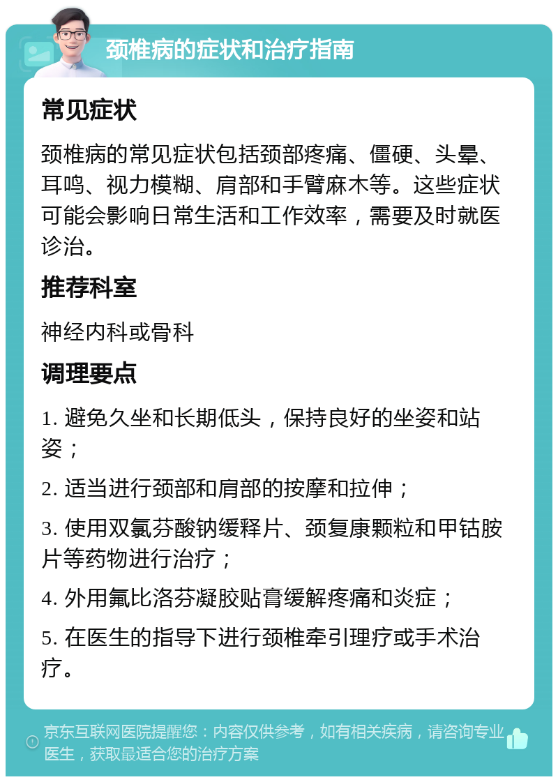 颈椎病的症状和治疗指南 常见症状 颈椎病的常见症状包括颈部疼痛、僵硬、头晕、耳鸣、视力模糊、肩部和手臂麻木等。这些症状可能会影响日常生活和工作效率，需要及时就医诊治。 推荐科室 神经内科或骨科 调理要点 1. 避免久坐和长期低头，保持良好的坐姿和站姿； 2. 适当进行颈部和肩部的按摩和拉伸； 3. 使用双氯芬酸钠缓释片、颈复康颗粒和甲钴胺片等药物进行治疗； 4. 外用氟比洛芬凝胶贴膏缓解疼痛和炎症； 5. 在医生的指导下进行颈椎牵引理疗或手术治疗。