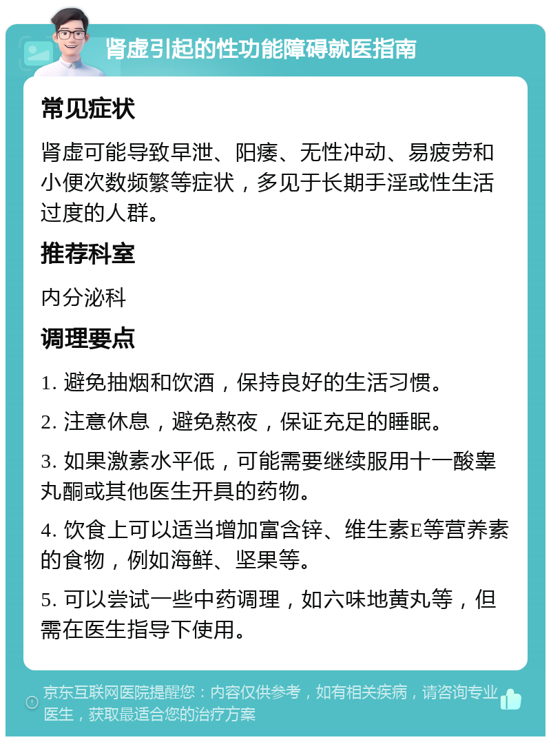 肾虚引起的性功能障碍就医指南 常见症状 肾虚可能导致早泄、阳痿、无性冲动、易疲劳和小便次数频繁等症状，多见于长期手淫或性生活过度的人群。 推荐科室 内分泌科 调理要点 1. 避免抽烟和饮酒，保持良好的生活习惯。 2. 注意休息，避免熬夜，保证充足的睡眠。 3. 如果激素水平低，可能需要继续服用十一酸睾丸酮或其他医生开具的药物。 4. 饮食上可以适当增加富含锌、维生素E等营养素的食物，例如海鲜、坚果等。 5. 可以尝试一些中药调理，如六味地黄丸等，但需在医生指导下使用。