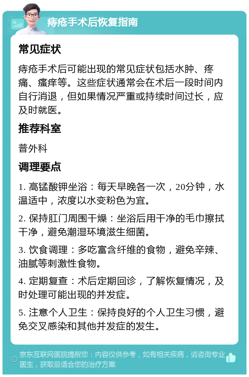 痔疮手术后恢复指南 常见症状 痔疮手术后可能出现的常见症状包括水肿、疼痛、瘙痒等。这些症状通常会在术后一段时间内自行消退，但如果情况严重或持续时间过长，应及时就医。 推荐科室 普外科 调理要点 1. 高锰酸钾坐浴：每天早晚各一次，20分钟，水温适中，浓度以水变粉色为宜。 2. 保持肛门周围干燥：坐浴后用干净的毛巾擦拭干净，避免潮湿环境滋生细菌。 3. 饮食调理：多吃富含纤维的食物，避免辛辣、油腻等刺激性食物。 4. 定期复查：术后定期回诊，了解恢复情况，及时处理可能出现的并发症。 5. 注意个人卫生：保持良好的个人卫生习惯，避免交叉感染和其他并发症的发生。