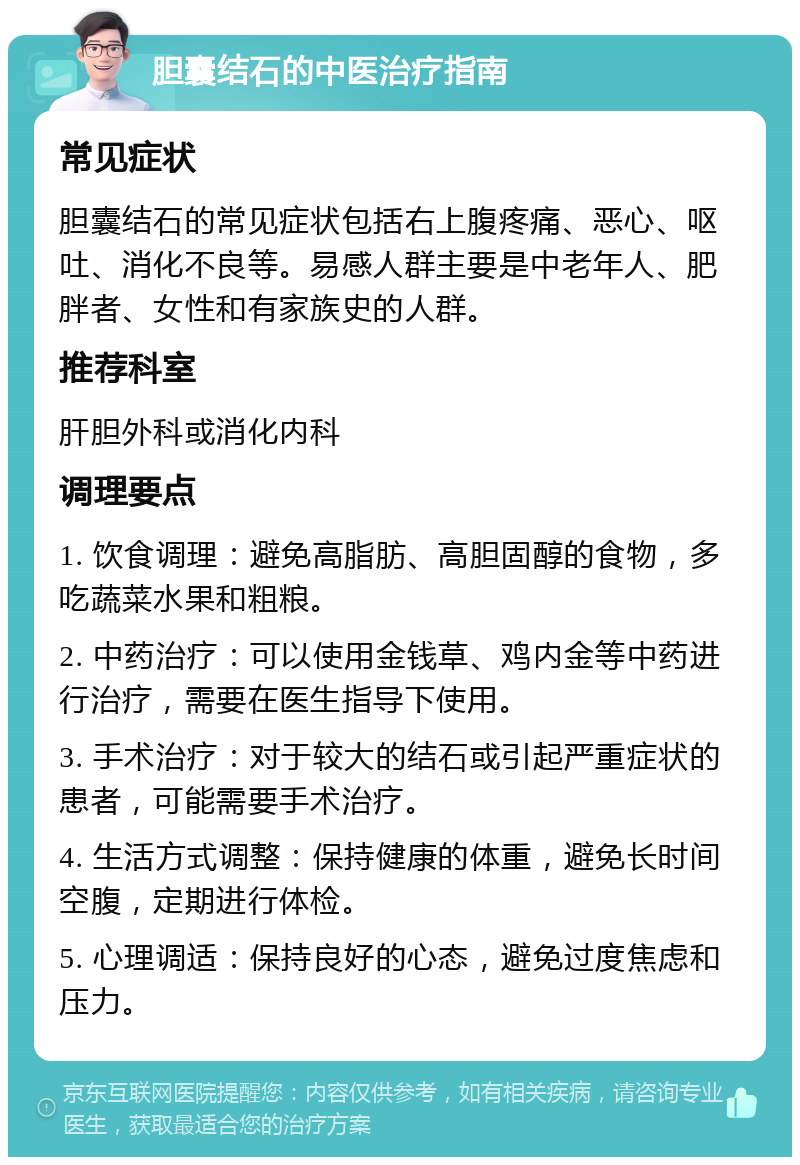 胆囊结石的中医治疗指南 常见症状 胆囊结石的常见症状包括右上腹疼痛、恶心、呕吐、消化不良等。易感人群主要是中老年人、肥胖者、女性和有家族史的人群。 推荐科室 肝胆外科或消化内科 调理要点 1. 饮食调理：避免高脂肪、高胆固醇的食物，多吃蔬菜水果和粗粮。 2. 中药治疗：可以使用金钱草、鸡内金等中药进行治疗，需要在医生指导下使用。 3. 手术治疗：对于较大的结石或引起严重症状的患者，可能需要手术治疗。 4. 生活方式调整：保持健康的体重，避免长时间空腹，定期进行体检。 5. 心理调适：保持良好的心态，避免过度焦虑和压力。