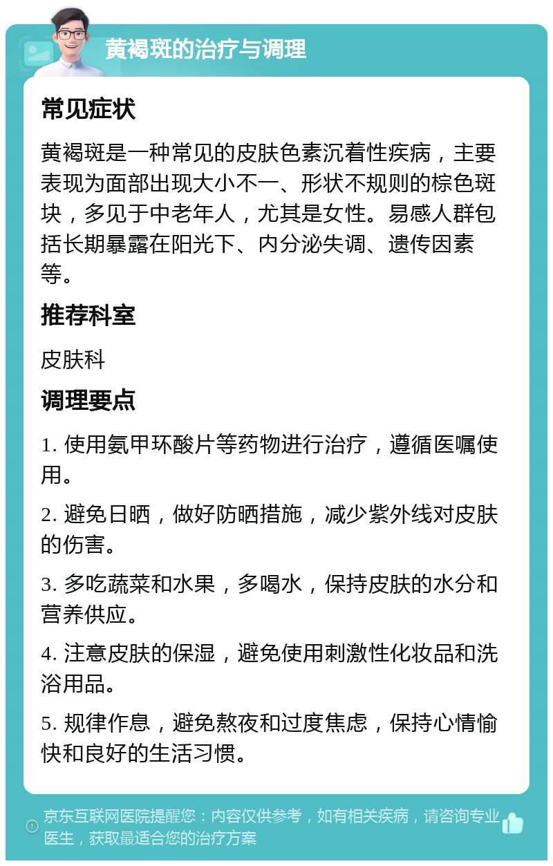 黄褐斑的治疗与调理 常见症状 黄褐斑是一种常见的皮肤色素沉着性疾病，主要表现为面部出现大小不一、形状不规则的棕色斑块，多见于中老年人，尤其是女性。易感人群包括长期暴露在阳光下、内分泌失调、遗传因素等。 推荐科室 皮肤科 调理要点 1. 使用氨甲环酸片等药物进行治疗，遵循医嘱使用。 2. 避免日晒，做好防晒措施，减少紫外线对皮肤的伤害。 3. 多吃蔬菜和水果，多喝水，保持皮肤的水分和营养供应。 4. 注意皮肤的保湿，避免使用刺激性化妆品和洗浴用品。 5. 规律作息，避免熬夜和过度焦虑，保持心情愉快和良好的生活习惯。