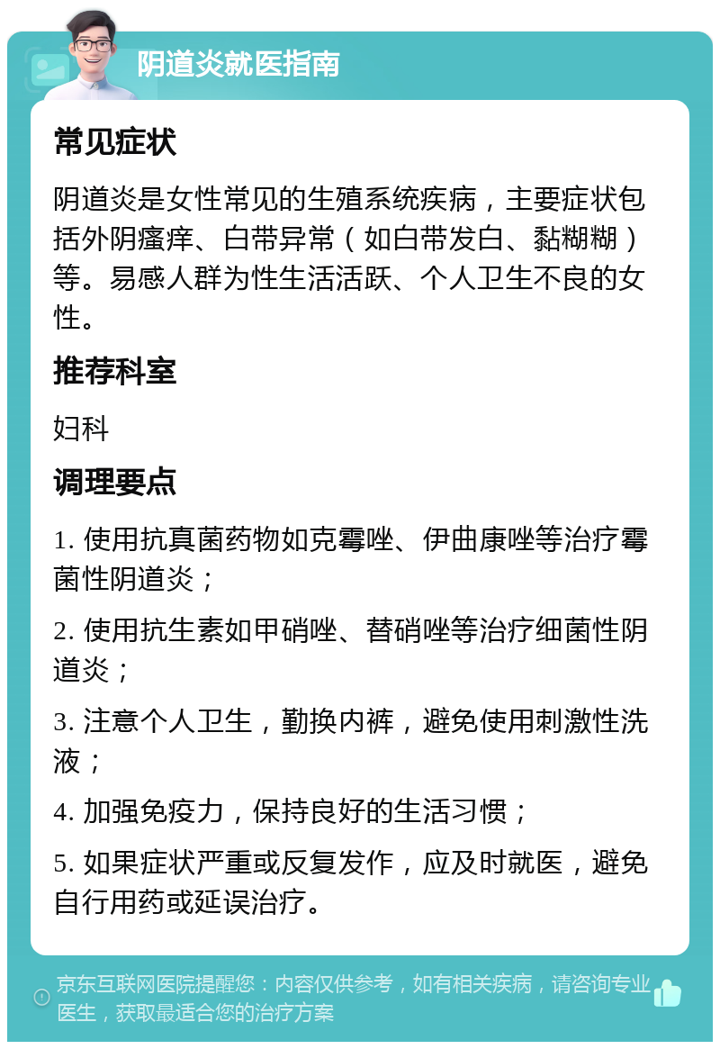 阴道炎就医指南 常见症状 阴道炎是女性常见的生殖系统疾病，主要症状包括外阴瘙痒、白带异常（如白带发白、黏糊糊）等。易感人群为性生活活跃、个人卫生不良的女性。 推荐科室 妇科 调理要点 1. 使用抗真菌药物如克霉唑、伊曲康唑等治疗霉菌性阴道炎； 2. 使用抗生素如甲硝唑、替硝唑等治疗细菌性阴道炎； 3. 注意个人卫生，勤换内裤，避免使用刺激性洗液； 4. 加强免疫力，保持良好的生活习惯； 5. 如果症状严重或反复发作，应及时就医，避免自行用药或延误治疗。