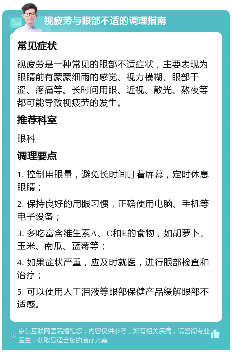 视疲劳与眼部不适的调理指南 常见症状 视疲劳是一种常见的眼部不适症状，主要表现为眼睛前有蒙蒙细雨的感觉、视力模糊、眼部干涩、疼痛等。长时间用眼、近视、散光、熬夜等都可能导致视疲劳的发生。 推荐科室 眼科 调理要点 1. 控制用眼量，避免长时间盯着屏幕，定时休息眼睛； 2. 保持良好的用眼习惯，正确使用电脑、手机等电子设备； 3. 多吃富含维生素A、C和E的食物，如胡萝卜、玉米、南瓜、蓝莓等； 4. 如果症状严重，应及时就医，进行眼部检查和治疗； 5. 可以使用人工泪液等眼部保健产品缓解眼部不适感。