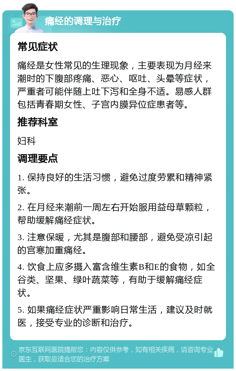 痛经的调理与治疗 常见症状 痛经是女性常见的生理现象，主要表现为月经来潮时的下腹部疼痛、恶心、呕吐、头晕等症状，严重者可能伴随上吐下泻和全身不适。易感人群包括青春期女性、子宫内膜异位症患者等。 推荐科室 妇科 调理要点 1. 保持良好的生活习惯，避免过度劳累和精神紧张。 2. 在月经来潮前一周左右开始服用益母草颗粒，帮助缓解痛经症状。 3. 注意保暖，尤其是腹部和腰部，避免受凉引起的宫寒加重痛经。 4. 饮食上应多摄入富含维生素B和E的食物，如全谷类、坚果、绿叶蔬菜等，有助于缓解痛经症状。 5. 如果痛经症状严重影响日常生活，建议及时就医，接受专业的诊断和治疗。