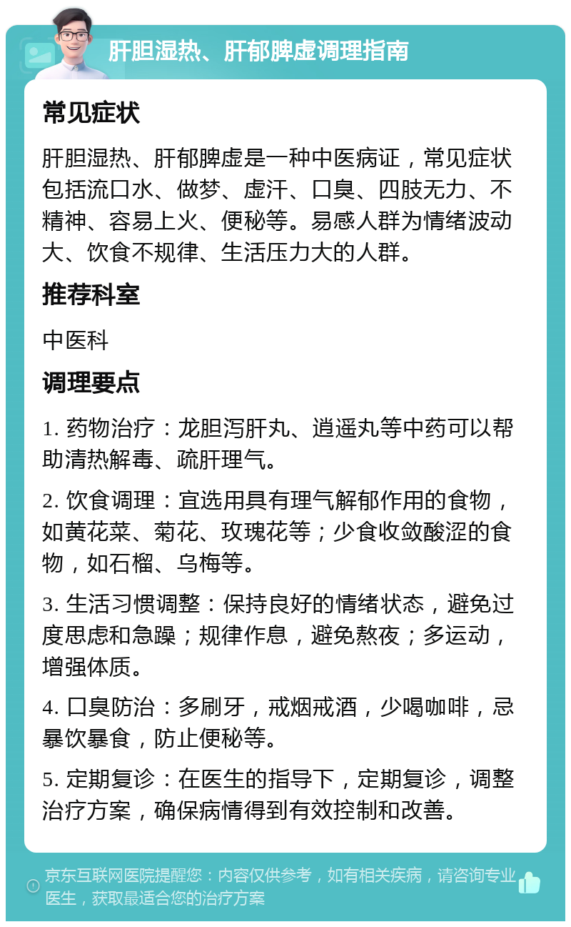 肝胆湿热、肝郁脾虚调理指南 常见症状 肝胆湿热、肝郁脾虚是一种中医病证，常见症状包括流口水、做梦、虚汗、口臭、四肢无力、不精神、容易上火、便秘等。易感人群为情绪波动大、饮食不规律、生活压力大的人群。 推荐科室 中医科 调理要点 1. 药物治疗：龙胆泻肝丸、逍遥丸等中药可以帮助清热解毒、疏肝理气。 2. 饮食调理：宜选用具有理气解郁作用的食物，如黄花菜、菊花、玫瑰花等；少食收敛酸涩的食物，如石榴、乌梅等。 3. 生活习惯调整：保持良好的情绪状态，避免过度思虑和急躁；规律作息，避免熬夜；多运动，增强体质。 4. 口臭防治：多刷牙，戒烟戒酒，少喝咖啡，忌暴饮暴食，防止便秘等。 5. 定期复诊：在医生的指导下，定期复诊，调整治疗方案，确保病情得到有效控制和改善。