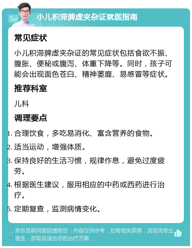 小儿积滞脾虚夹杂证就医指南 常见症状 小儿积滞脾虚夹杂证的常见症状包括食欲不振、腹胀、便秘或腹泻、体重下降等。同时，孩子可能会出现面色苍白、精神萎靡、易感冒等症状。 推荐科室 儿科 调理要点 合理饮食，多吃易消化、富含营养的食物。 适当运动，增强体质。 保持良好的生活习惯，规律作息，避免过度疲劳。 根据医生建议，服用相应的中药或西药进行治疗。 定期复查，监测病情变化。