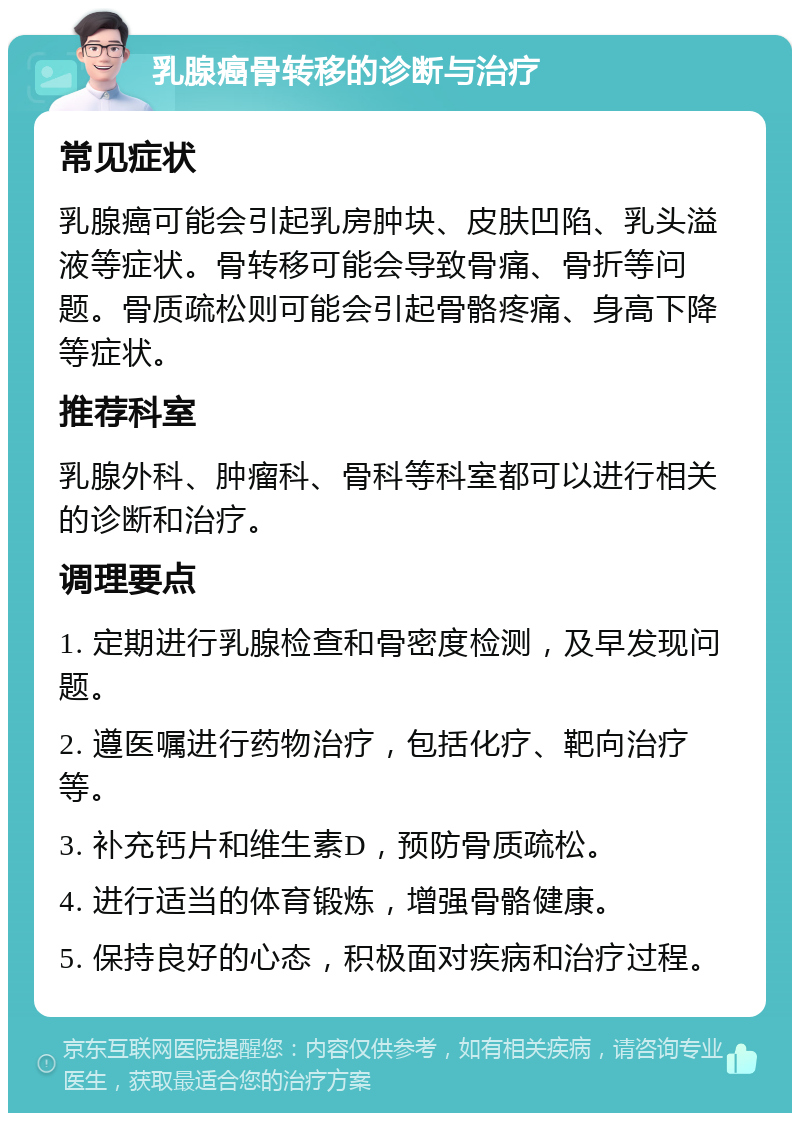 乳腺癌骨转移的诊断与治疗 常见症状 乳腺癌可能会引起乳房肿块、皮肤凹陷、乳头溢液等症状。骨转移可能会导致骨痛、骨折等问题。骨质疏松则可能会引起骨骼疼痛、身高下降等症状。 推荐科室 乳腺外科、肿瘤科、骨科等科室都可以进行相关的诊断和治疗。 调理要点 1. 定期进行乳腺检查和骨密度检测，及早发现问题。 2. 遵医嘱进行药物治疗，包括化疗、靶向治疗等。 3. 补充钙片和维生素D，预防骨质疏松。 4. 进行适当的体育锻炼，增强骨骼健康。 5. 保持良好的心态，积极面对疾病和治疗过程。