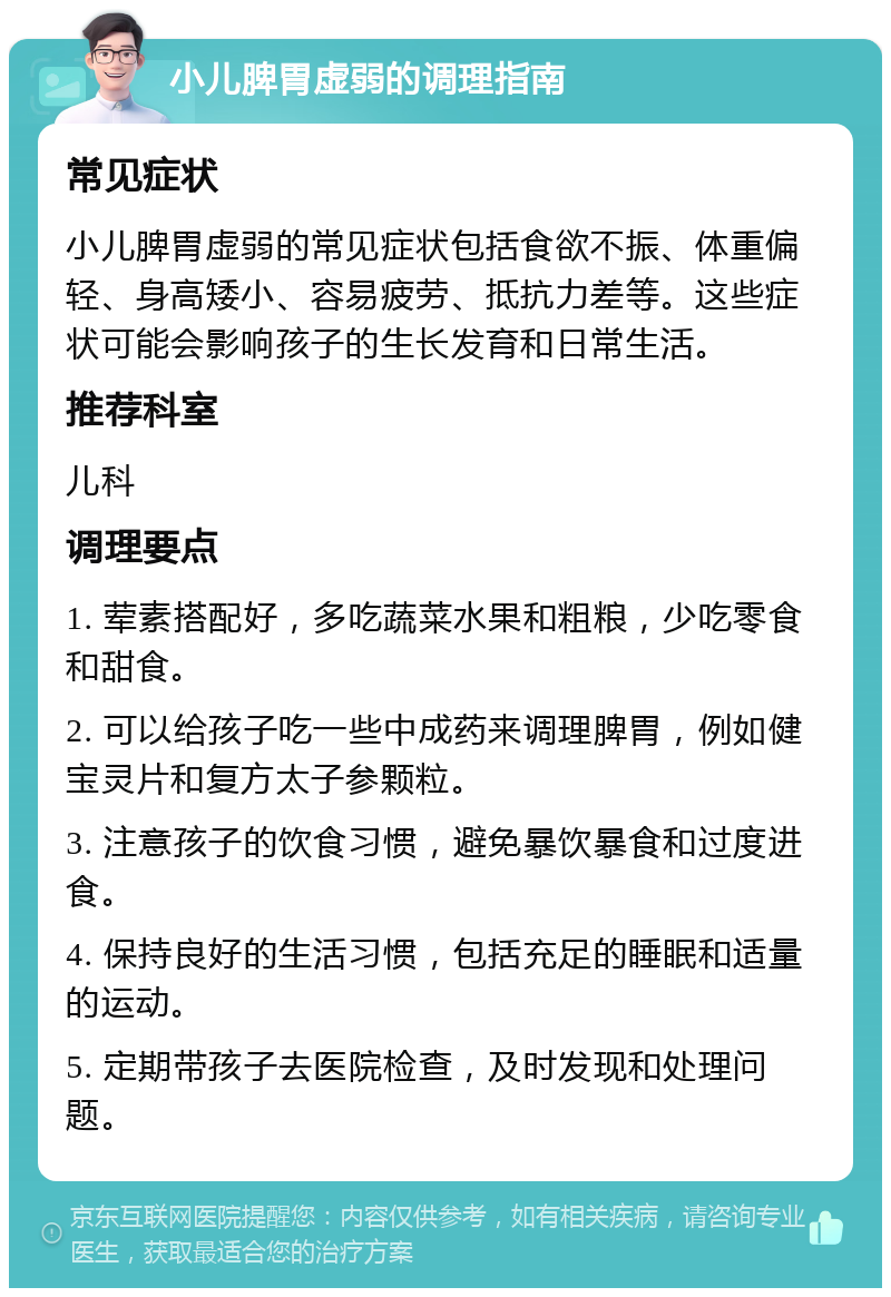 小儿脾胃虚弱的调理指南 常见症状 小儿脾胃虚弱的常见症状包括食欲不振、体重偏轻、身高矮小、容易疲劳、抵抗力差等。这些症状可能会影响孩子的生长发育和日常生活。 推荐科室 儿科 调理要点 1. 荤素搭配好，多吃蔬菜水果和粗粮，少吃零食和甜食。 2. 可以给孩子吃一些中成药来调理脾胃，例如健宝灵片和复方太子参颗粒。 3. 注意孩子的饮食习惯，避免暴饮暴食和过度进食。 4. 保持良好的生活习惯，包括充足的睡眠和适量的运动。 5. 定期带孩子去医院检查，及时发现和处理问题。