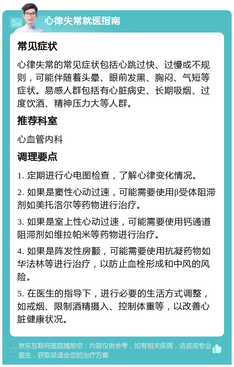 心律失常就医指南 常见症状 心律失常的常见症状包括心跳过快、过慢或不规则，可能伴随着头晕、眼前发黑、胸闷、气短等症状。易感人群包括有心脏病史、长期吸烟、过度饮酒、精神压力大等人群。 推荐科室 心血管内科 调理要点 1. 定期进行心电图检查，了解心律变化情况。 2. 如果是窦性心动过速，可能需要使用β受体阻滞剂如美托洛尔等药物进行治疗。 3. 如果是室上性心动过速，可能需要使用钙通道阻滞剂如维拉帕米等药物进行治疗。 4. 如果是阵发性房颤，可能需要使用抗凝药物如华法林等进行治疗，以防止血栓形成和中风的风险。 5. 在医生的指导下，进行必要的生活方式调整，如戒烟、限制酒精摄入、控制体重等，以改善心脏健康状况。