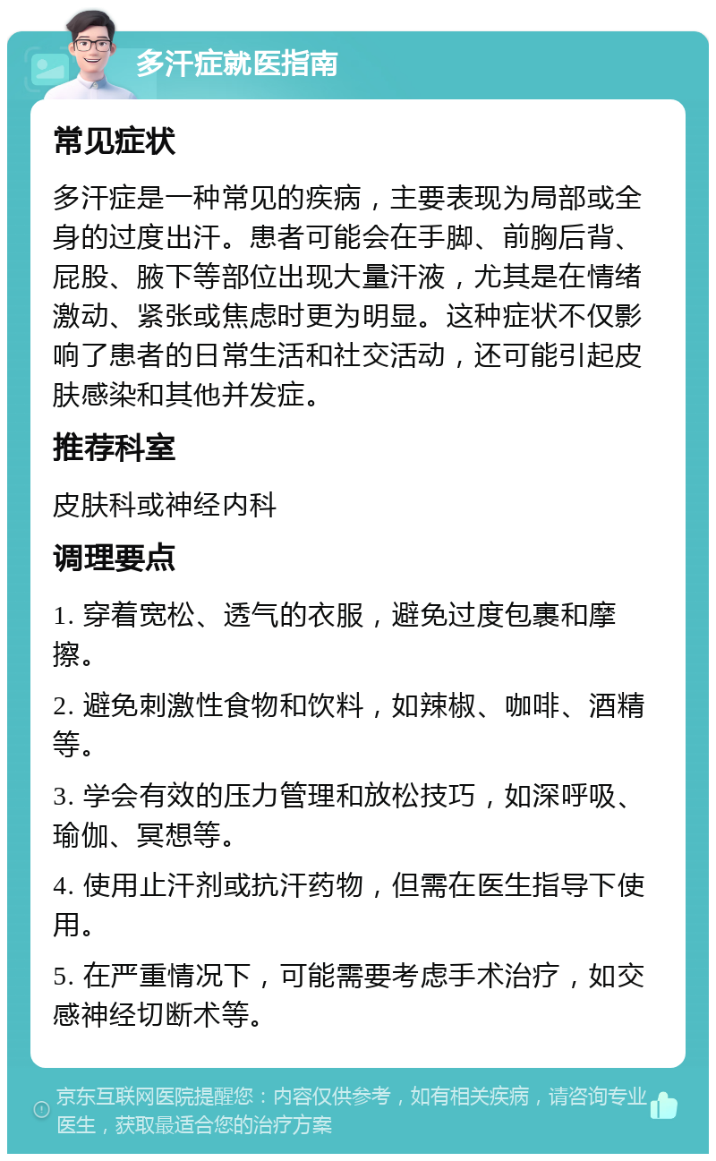 多汗症就医指南 常见症状 多汗症是一种常见的疾病，主要表现为局部或全身的过度出汗。患者可能会在手脚、前胸后背、屁股、腋下等部位出现大量汗液，尤其是在情绪激动、紧张或焦虑时更为明显。这种症状不仅影响了患者的日常生活和社交活动，还可能引起皮肤感染和其他并发症。 推荐科室 皮肤科或神经内科 调理要点 1. 穿着宽松、透气的衣服，避免过度包裹和摩擦。 2. 避免刺激性食物和饮料，如辣椒、咖啡、酒精等。 3. 学会有效的压力管理和放松技巧，如深呼吸、瑜伽、冥想等。 4. 使用止汗剂或抗汗药物，但需在医生指导下使用。 5. 在严重情况下，可能需要考虑手术治疗，如交感神经切断术等。