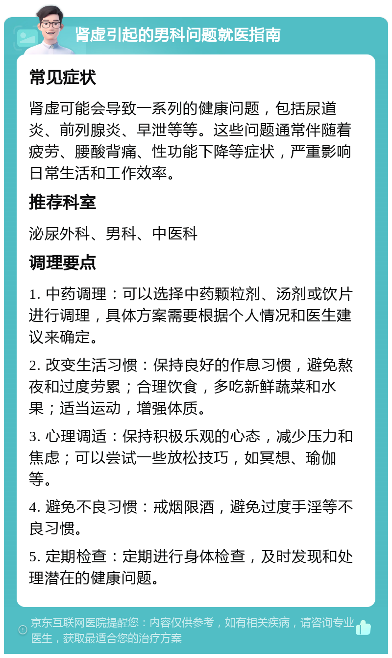 肾虚引起的男科问题就医指南 常见症状 肾虚可能会导致一系列的健康问题，包括尿道炎、前列腺炎、早泄等等。这些问题通常伴随着疲劳、腰酸背痛、性功能下降等症状，严重影响日常生活和工作效率。 推荐科室 泌尿外科、男科、中医科 调理要点 1. 中药调理：可以选择中药颗粒剂、汤剂或饮片进行调理，具体方案需要根据个人情况和医生建议来确定。 2. 改变生活习惯：保持良好的作息习惯，避免熬夜和过度劳累；合理饮食，多吃新鲜蔬菜和水果；适当运动，增强体质。 3. 心理调适：保持积极乐观的心态，减少压力和焦虑；可以尝试一些放松技巧，如冥想、瑜伽等。 4. 避免不良习惯：戒烟限酒，避免过度手淫等不良习惯。 5. 定期检查：定期进行身体检查，及时发现和处理潜在的健康问题。