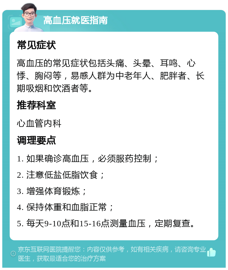 高血压就医指南 常见症状 高血压的常见症状包括头痛、头晕、耳鸣、心悸、胸闷等，易感人群为中老年人、肥胖者、长期吸烟和饮酒者等。 推荐科室 心血管内科 调理要点 1. 如果确诊高血压，必须服药控制； 2. 注意低盐低脂饮食； 3. 增强体育锻炼； 4. 保持体重和血脂正常； 5. 每天9-10点和15-16点测量血压，定期复查。