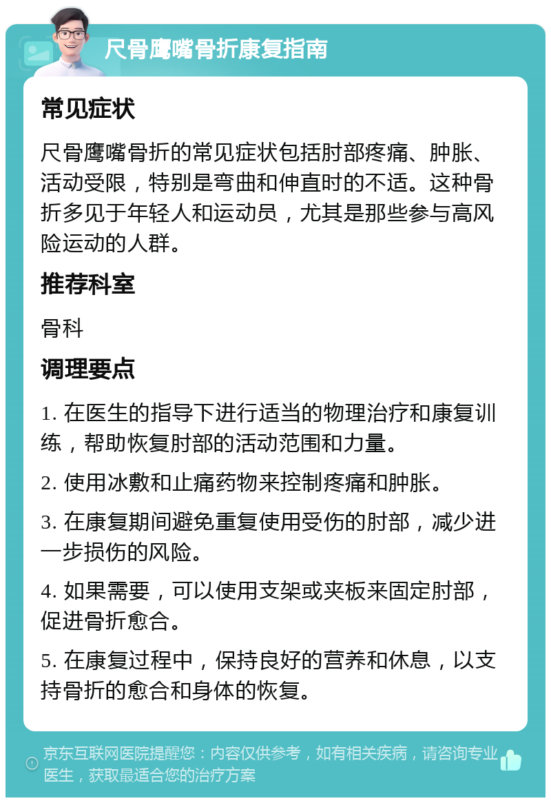 尺骨鹰嘴骨折康复指南 常见症状 尺骨鹰嘴骨折的常见症状包括肘部疼痛、肿胀、活动受限，特别是弯曲和伸直时的不适。这种骨折多见于年轻人和运动员，尤其是那些参与高风险运动的人群。 推荐科室 骨科 调理要点 1. 在医生的指导下进行适当的物理治疗和康复训练，帮助恢复肘部的活动范围和力量。 2. 使用冰敷和止痛药物来控制疼痛和肿胀。 3. 在康复期间避免重复使用受伤的肘部，减少进一步损伤的风险。 4. 如果需要，可以使用支架或夹板来固定肘部，促进骨折愈合。 5. 在康复过程中，保持良好的营养和休息，以支持骨折的愈合和身体的恢复。