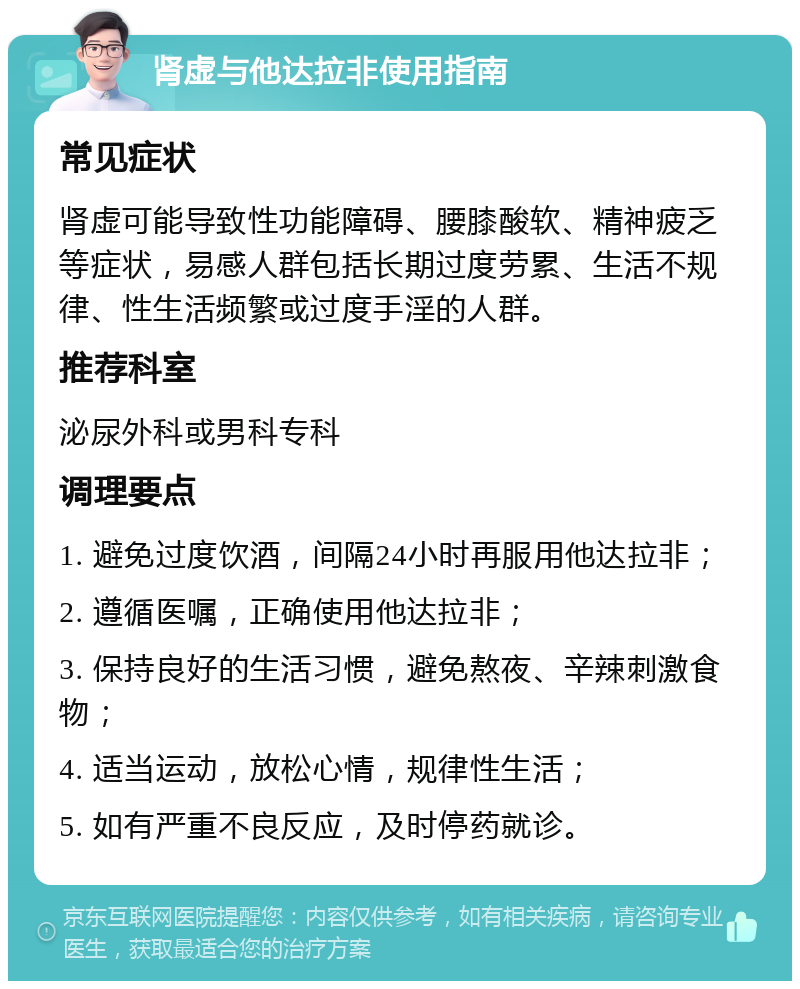 肾虚与他达拉非使用指南 常见症状 肾虚可能导致性功能障碍、腰膝酸软、精神疲乏等症状，易感人群包括长期过度劳累、生活不规律、性生活频繁或过度手淫的人群。 推荐科室 泌尿外科或男科专科 调理要点 1. 避免过度饮酒，间隔24小时再服用他达拉非； 2. 遵循医嘱，正确使用他达拉非； 3. 保持良好的生活习惯，避免熬夜、辛辣刺激食物； 4. 适当运动，放松心情，规律性生活； 5. 如有严重不良反应，及时停药就诊。