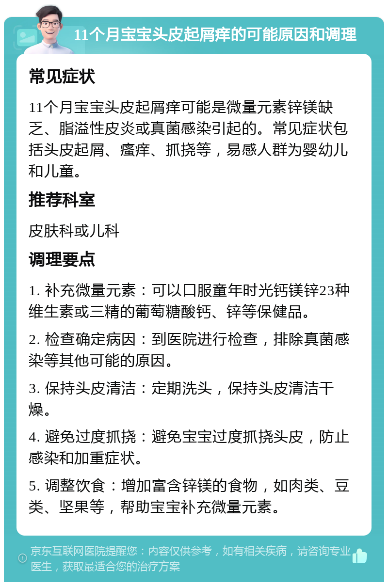 11个月宝宝头皮起屑痒的可能原因和调理 常见症状 11个月宝宝头皮起屑痒可能是微量元素锌镁缺乏、脂溢性皮炎或真菌感染引起的。常见症状包括头皮起屑、瘙痒、抓挠等，易感人群为婴幼儿和儿童。 推荐科室 皮肤科或儿科 调理要点 1. 补充微量元素：可以口服童年时光钙镁锌23种维生素或三精的葡萄糖酸钙、锌等保健品。 2. 检查确定病因：到医院进行检查，排除真菌感染等其他可能的原因。 3. 保持头皮清洁：定期洗头，保持头皮清洁干燥。 4. 避免过度抓挠：避免宝宝过度抓挠头皮，防止感染和加重症状。 5. 调整饮食：增加富含锌镁的食物，如肉类、豆类、坚果等，帮助宝宝补充微量元素。