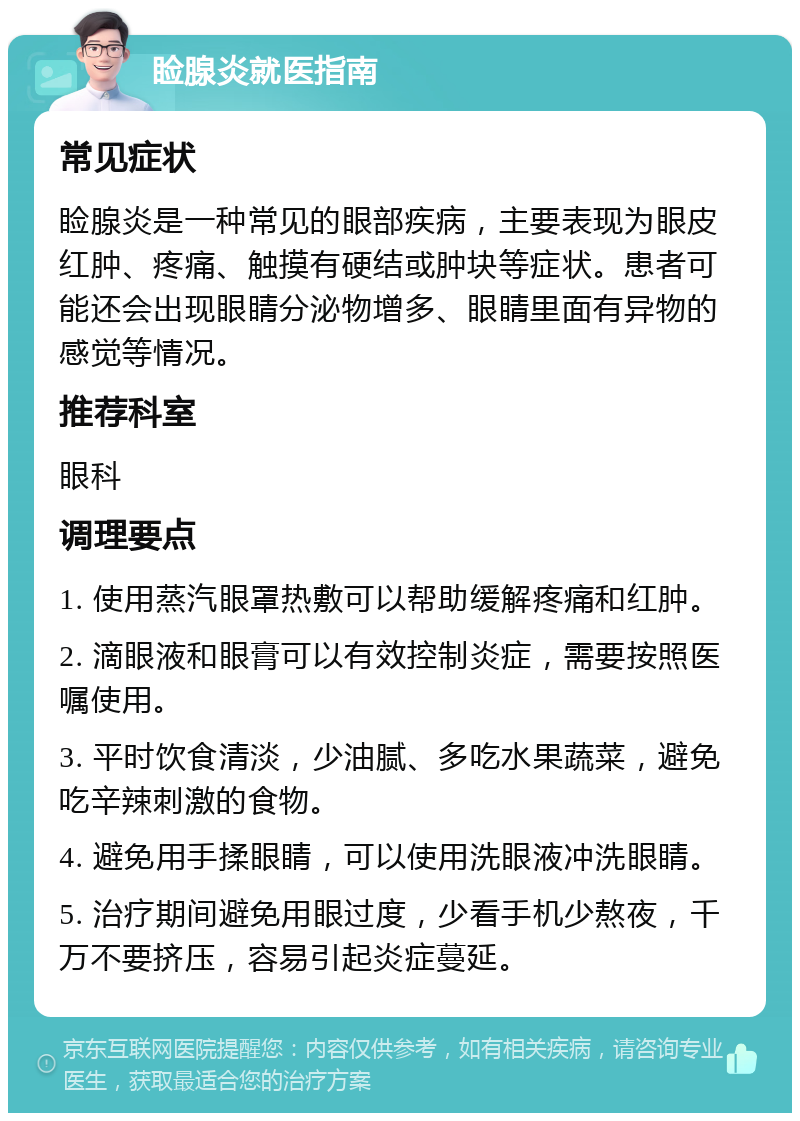 睑腺炎就医指南 常见症状 睑腺炎是一种常见的眼部疾病，主要表现为眼皮红肿、疼痛、触摸有硬结或肿块等症状。患者可能还会出现眼睛分泌物增多、眼睛里面有异物的感觉等情况。 推荐科室 眼科 调理要点 1. 使用蒸汽眼罩热敷可以帮助缓解疼痛和红肿。 2. 滴眼液和眼膏可以有效控制炎症，需要按照医嘱使用。 3. 平时饮食清淡，少油腻、多吃水果蔬菜，避免吃辛辣刺激的食物。 4. 避免用手揉眼睛，可以使用洗眼液冲洗眼睛。 5. 治疗期间避免用眼过度，少看手机少熬夜，千万不要挤压，容易引起炎症蔓延。