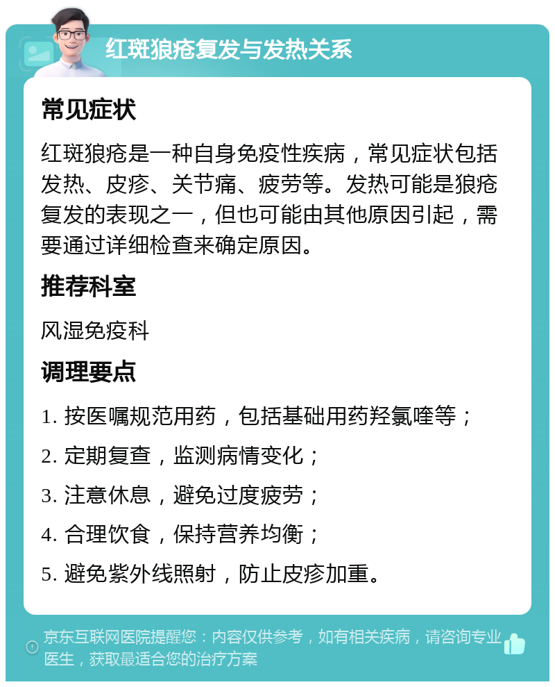 红斑狼疮复发与发热关系 常见症状 红斑狼疮是一种自身免疫性疾病，常见症状包括发热、皮疹、关节痛、疲劳等。发热可能是狼疮复发的表现之一，但也可能由其他原因引起，需要通过详细检查来确定原因。 推荐科室 风湿免疫科 调理要点 1. 按医嘱规范用药，包括基础用药羟氯喹等； 2. 定期复查，监测病情变化； 3. 注意休息，避免过度疲劳； 4. 合理饮食，保持营养均衡； 5. 避免紫外线照射，防止皮疹加重。