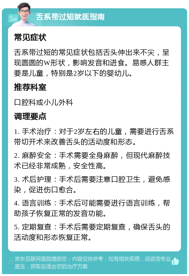 舌系带过短就医指南 常见症状 舌系带过短的常见症状包括舌头伸出来不尖，呈现圆圆的W形状，影响发音和进食。易感人群主要是儿童，特别是2岁以下的婴幼儿。 推荐科室 口腔科或小儿外科 调理要点 1. 手术治疗：对于2岁左右的儿童，需要进行舌系带切开术来改善舌头的活动度和形态。 2. 麻醉安全：手术需要全身麻醉，但现代麻醉技术已经非常成熟，安全性高。 3. 术后护理：手术后需要注意口腔卫生，避免感染，促进伤口愈合。 4. 语言训练：手术后可能需要进行语言训练，帮助孩子恢复正常的发音功能。 5. 定期复查：手术后需要定期复查，确保舌头的活动度和形态恢复正常。