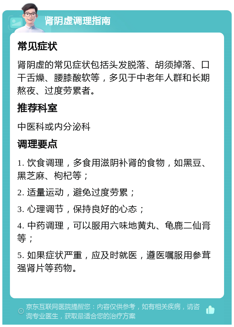 肾阴虚调理指南 常见症状 肾阴虚的常见症状包括头发脱落、胡须掉落、口干舌燥、腰膝酸软等，多见于中老年人群和长期熬夜、过度劳累者。 推荐科室 中医科或内分泌科 调理要点 1. 饮食调理，多食用滋阴补肾的食物，如黑豆、黑芝麻、枸杞等； 2. 适量运动，避免过度劳累； 3. 心理调节，保持良好的心态； 4. 中药调理，可以服用六味地黄丸、龟鹿二仙膏等； 5. 如果症状严重，应及时就医，遵医嘱服用参茸强肾片等药物。