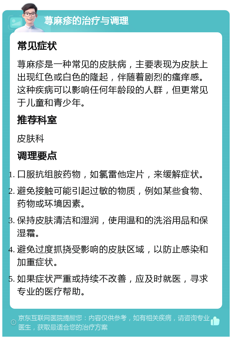 荨麻疹的治疗与调理 常见症状 荨麻疹是一种常见的皮肤病，主要表现为皮肤上出现红色或白色的隆起，伴随着剧烈的瘙痒感。这种疾病可以影响任何年龄段的人群，但更常见于儿童和青少年。 推荐科室 皮肤科 调理要点 口服抗组胺药物，如氯雷他定片，来缓解症状。 避免接触可能引起过敏的物质，例如某些食物、药物或环境因素。 保持皮肤清洁和湿润，使用温和的洗浴用品和保湿霜。 避免过度抓挠受影响的皮肤区域，以防止感染和加重症状。 如果症状严重或持续不改善，应及时就医，寻求专业的医疗帮助。