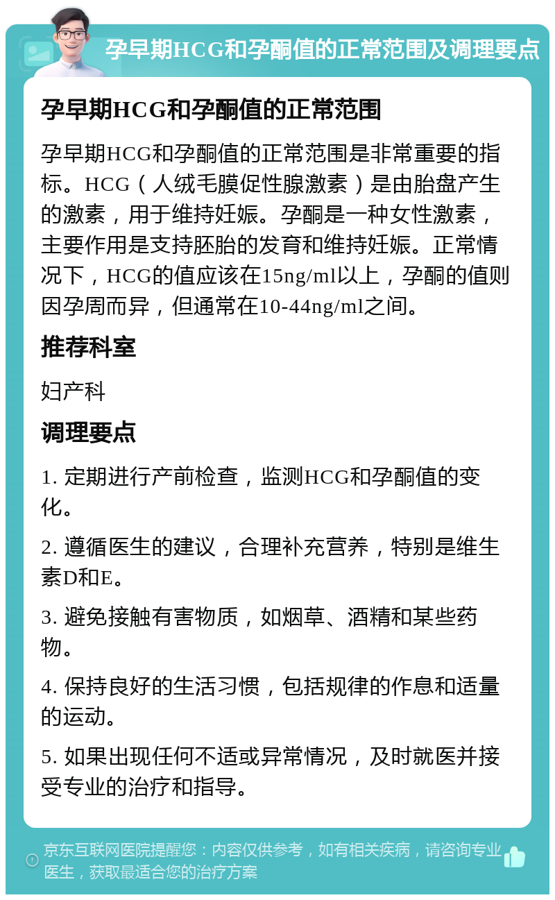 孕早期HCG和孕酮值的正常范围及调理要点 孕早期HCG和孕酮值的正常范围 孕早期HCG和孕酮值的正常范围是非常重要的指标。HCG（人绒毛膜促性腺激素）是由胎盘产生的激素，用于维持妊娠。孕酮是一种女性激素，主要作用是支持胚胎的发育和维持妊娠。正常情况下，HCG的值应该在15ng/ml以上，孕酮的值则因孕周而异，但通常在10-44ng/ml之间。 推荐科室 妇产科 调理要点 1. 定期进行产前检查，监测HCG和孕酮值的变化。 2. 遵循医生的建议，合理补充营养，特别是维生素D和E。 3. 避免接触有害物质，如烟草、酒精和某些药物。 4. 保持良好的生活习惯，包括规律的作息和适量的运动。 5. 如果出现任何不适或异常情况，及时就医并接受专业的治疗和指导。