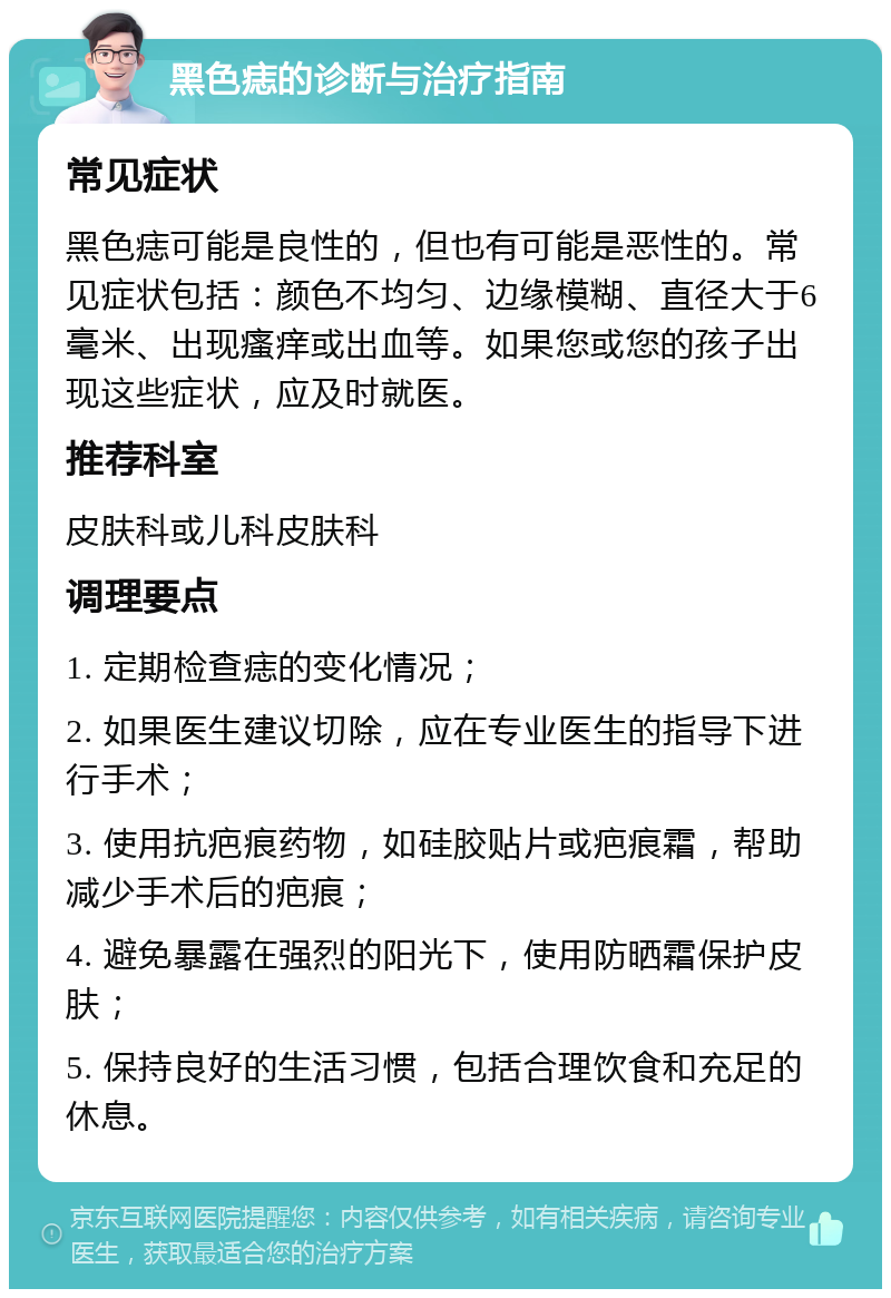 黑色痣的诊断与治疗指南 常见症状 黑色痣可能是良性的，但也有可能是恶性的。常见症状包括：颜色不均匀、边缘模糊、直径大于6毫米、出现瘙痒或出血等。如果您或您的孩子出现这些症状，应及时就医。 推荐科室 皮肤科或儿科皮肤科 调理要点 1. 定期检查痣的变化情况； 2. 如果医生建议切除，应在专业医生的指导下进行手术； 3. 使用抗疤痕药物，如硅胶贴片或疤痕霜，帮助减少手术后的疤痕； 4. 避免暴露在强烈的阳光下，使用防晒霜保护皮肤； 5. 保持良好的生活习惯，包括合理饮食和充足的休息。