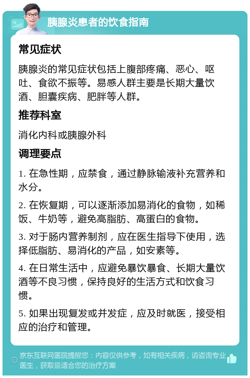 胰腺炎患者的饮食指南 常见症状 胰腺炎的常见症状包括上腹部疼痛、恶心、呕吐、食欲不振等。易感人群主要是长期大量饮酒、胆囊疾病、肥胖等人群。 推荐科室 消化内科或胰腺外科 调理要点 1. 在急性期，应禁食，通过静脉输液补充营养和水分。 2. 在恢复期，可以逐渐添加易消化的食物，如稀饭、牛奶等，避免高脂肪、高蛋白的食物。 3. 对于肠内营养制剂，应在医生指导下使用，选择低脂肪、易消化的产品，如安素等。 4. 在日常生活中，应避免暴饮暴食、长期大量饮酒等不良习惯，保持良好的生活方式和饮食习惯。 5. 如果出现复发或并发症，应及时就医，接受相应的治疗和管理。