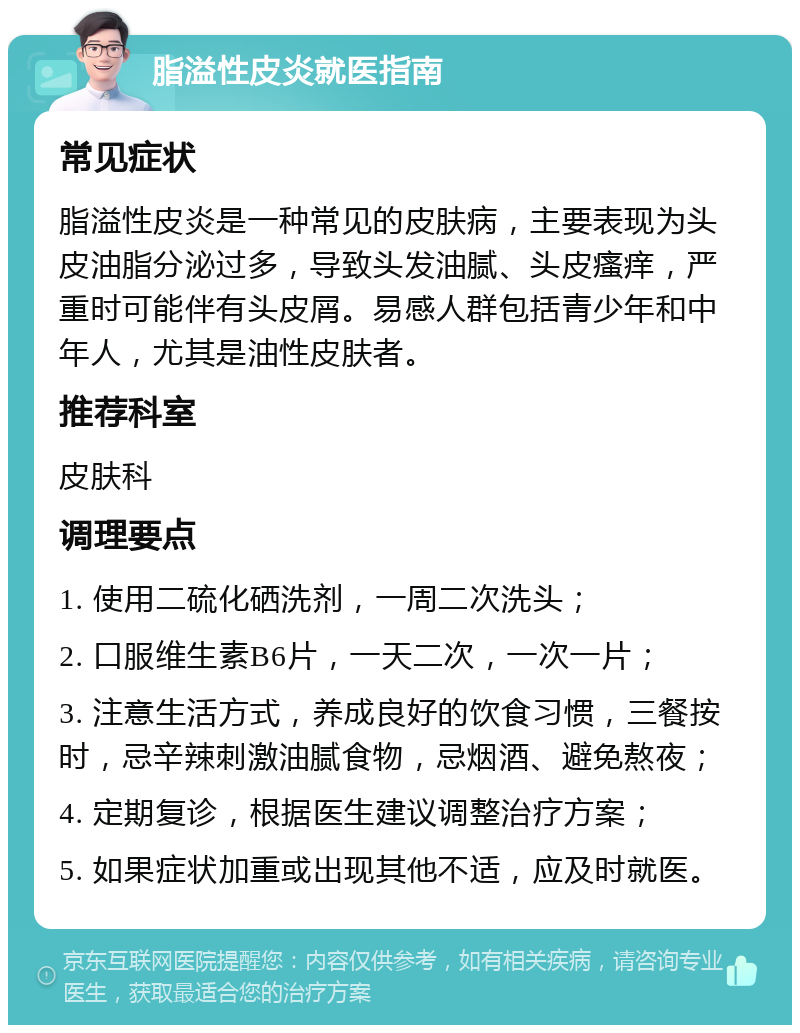 脂溢性皮炎就医指南 常见症状 脂溢性皮炎是一种常见的皮肤病，主要表现为头皮油脂分泌过多，导致头发油腻、头皮瘙痒，严重时可能伴有头皮屑。易感人群包括青少年和中年人，尤其是油性皮肤者。 推荐科室 皮肤科 调理要点 1. 使用二硫化硒洗剂，一周二次洗头； 2. 口服维生素B6片，一天二次，一次一片； 3. 注意生活方式，养成良好的饮食习惯，三餐按时，忌辛辣刺激油腻食物，忌烟酒、避免熬夜； 4. 定期复诊，根据医生建议调整治疗方案； 5. 如果症状加重或出现其他不适，应及时就医。