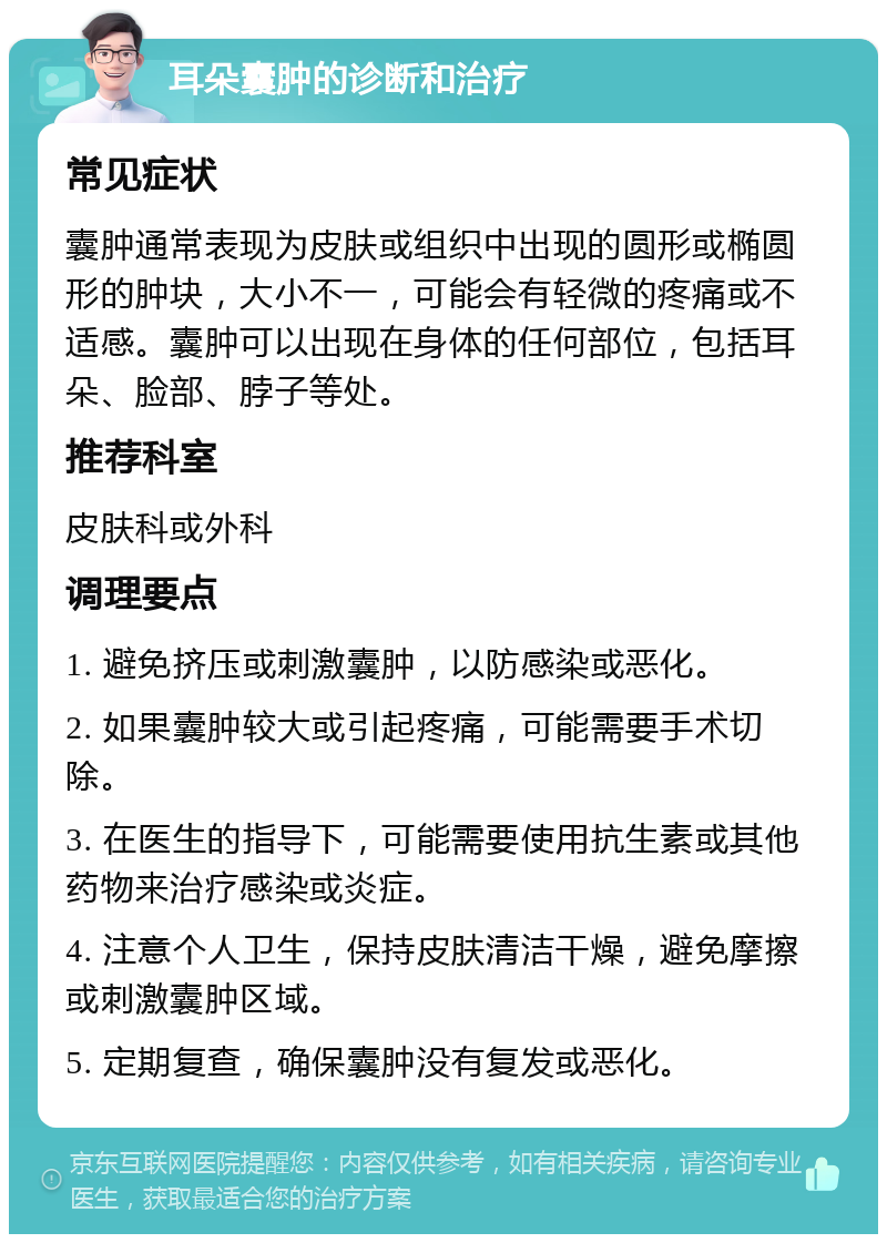 耳朵囊肿的诊断和治疗 常见症状 囊肿通常表现为皮肤或组织中出现的圆形或椭圆形的肿块，大小不一，可能会有轻微的疼痛或不适感。囊肿可以出现在身体的任何部位，包括耳朵、脸部、脖子等处。 推荐科室 皮肤科或外科 调理要点 1. 避免挤压或刺激囊肿，以防感染或恶化。 2. 如果囊肿较大或引起疼痛，可能需要手术切除。 3. 在医生的指导下，可能需要使用抗生素或其他药物来治疗感染或炎症。 4. 注意个人卫生，保持皮肤清洁干燥，避免摩擦或刺激囊肿区域。 5. 定期复查，确保囊肿没有复发或恶化。