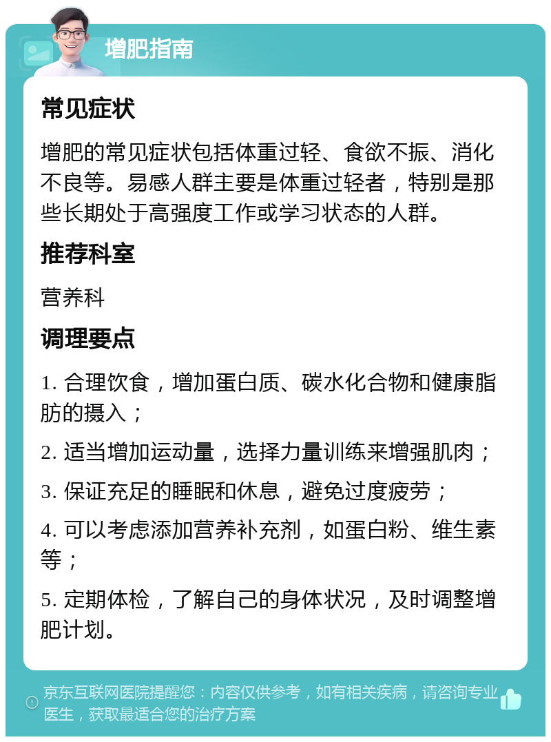 增肥指南 常见症状 增肥的常见症状包括体重过轻、食欲不振、消化不良等。易感人群主要是体重过轻者，特别是那些长期处于高强度工作或学习状态的人群。 推荐科室 营养科 调理要点 1. 合理饮食，增加蛋白质、碳水化合物和健康脂肪的摄入； 2. 适当增加运动量，选择力量训练来增强肌肉； 3. 保证充足的睡眠和休息，避免过度疲劳； 4. 可以考虑添加营养补充剂，如蛋白粉、维生素等； 5. 定期体检，了解自己的身体状况，及时调整增肥计划。